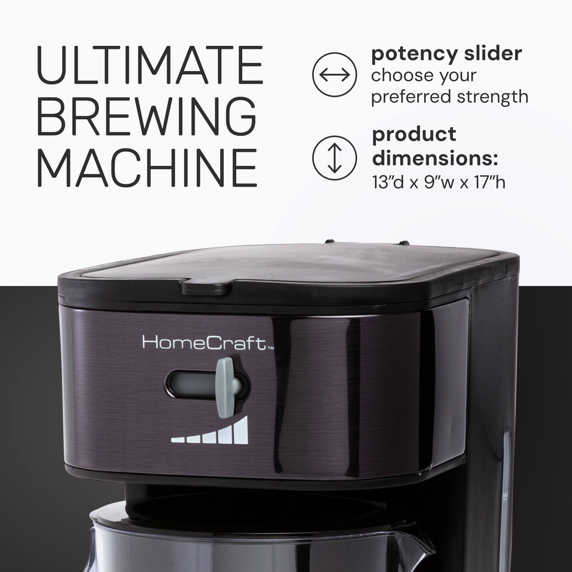 ULTIMATE BREWING MACHINE  
potency slider  
choose your preferred strength  
product dimensions: 13" d x 9" w x 17" h  
HomeCraft