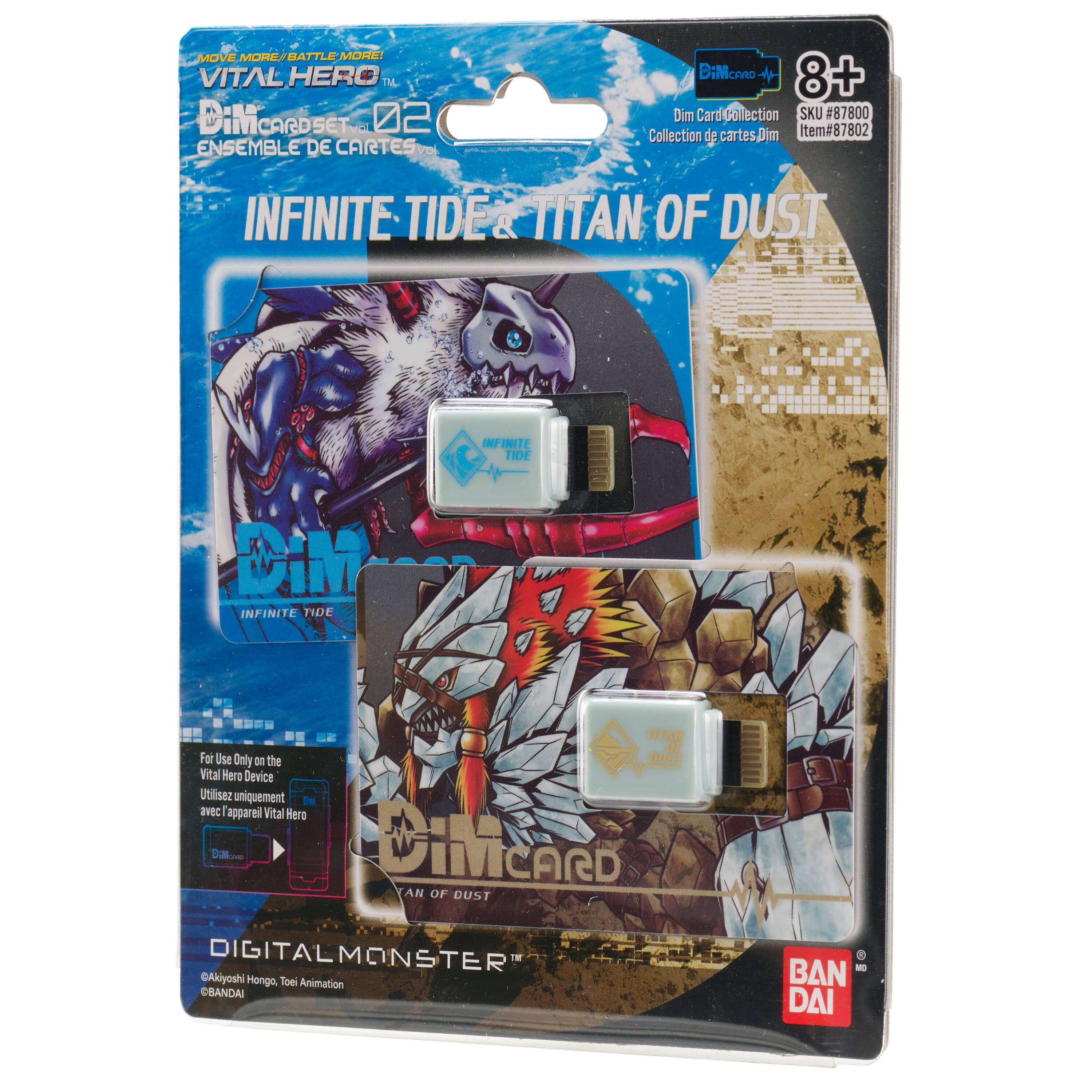 MOVE MORE BATTLE MORE!  
VITAL HERO  
DiM CARDSET 02  
ENSEMBLE DE CARTES  
INFINITE TIDE & TITAN OF DUST  
INFINITE TIDE  
INFINITE TIDE  
TITAN OF DUST  
VITAL HERO  
For Use Only on the Vital Hero Device  
Utilisez uniquement avec appareil Vital Hero  
DIGITALMONSTER  
Akiyoshi Hongo, Tom Animation  
BANDAI