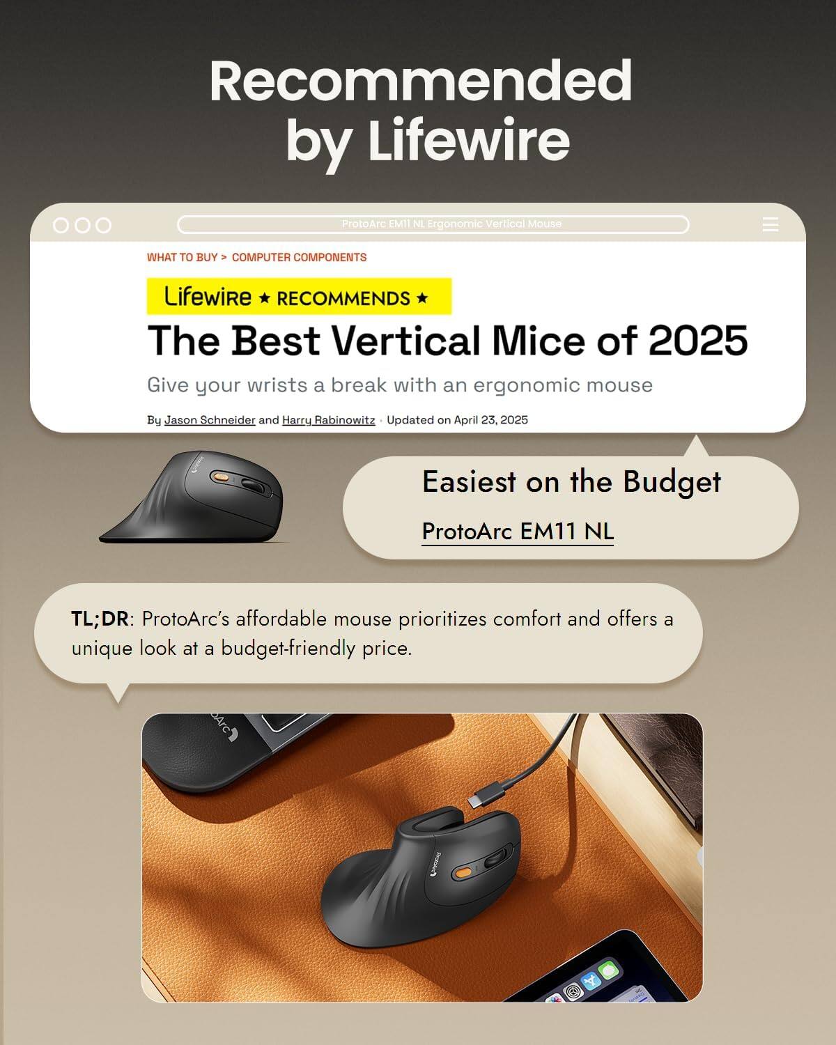Recommended by Lifewire

ProtoArc EM11 NL Ergonomic Vertical Mouse

WHAT TO BUY > COMPUTER COMPONENTS

Lifewire RECOMMENDS The Best Vertical Mice of 2025
Give your wrists a break with an ergonomic mouse
By Jason Schneider and Harry Rabinowitz
Updated on April 23, 2025

Easiest on the Budget
ProtoArc EM11 NL

TL;DR: ProtoArc's affordable mouse prioritizes comfort and offers a unique look at a budget-friendly price.