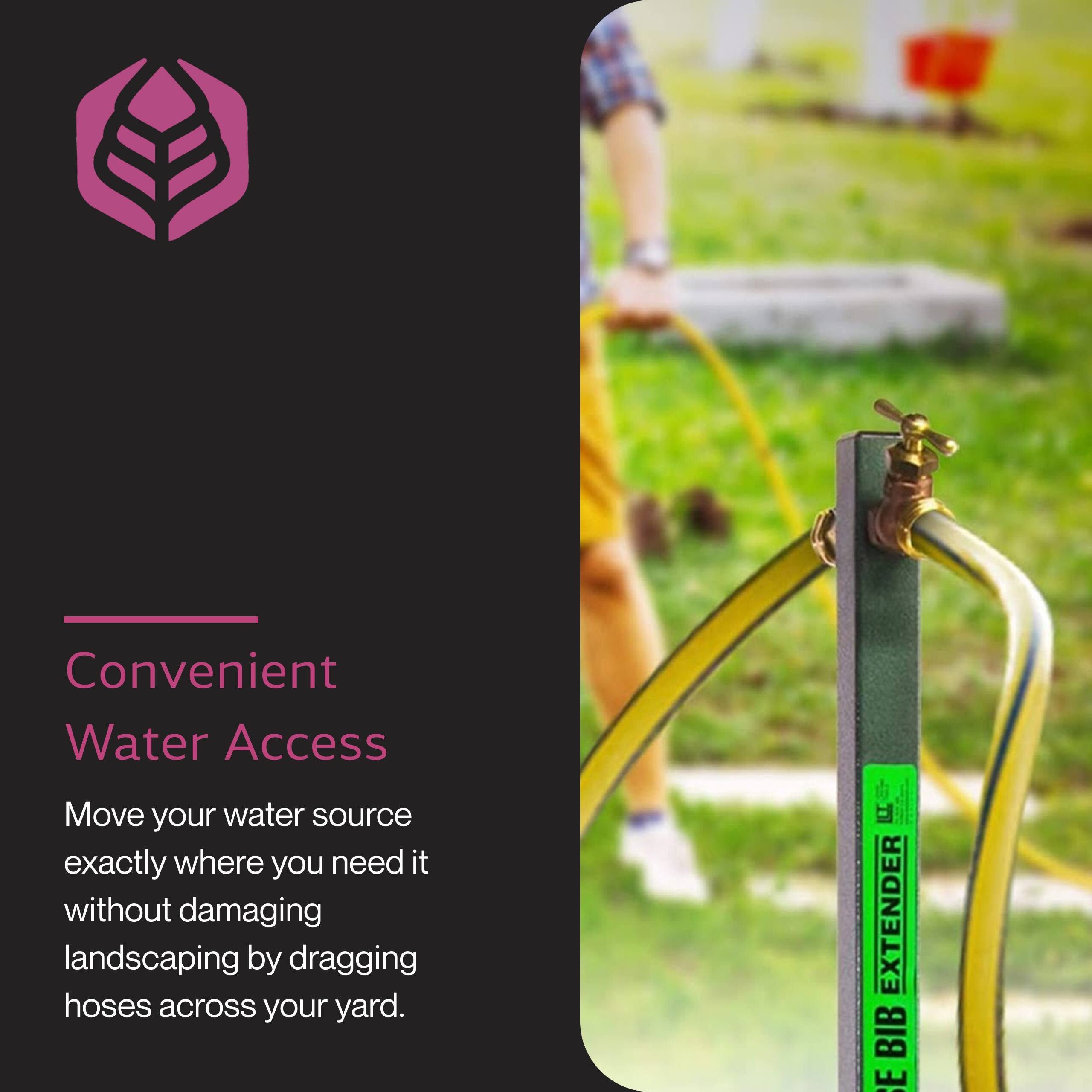 Convenient Water Access

Move your water source exactly where you need it without damaging landscaping by dragging hoses across your yard.

Hose Bib Extender