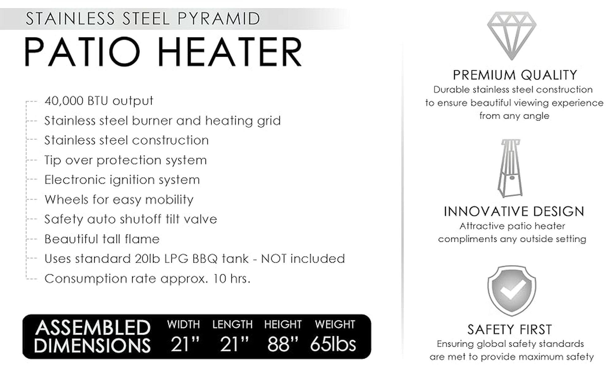 Stainless Steel Pyramid Patio Heater

* 40,000 BTU output
* Stainless steel burner and heating grid
* Stainless steel construction
* Tip over protection system
* Electronic ignition system
* Wheels for easy mobility
* Safety auto shutoff tilt valve
* Beautiful tall flame
* Uses standard 20lb LPG BBQ tank (not included)
* Consumption rate approx. 10 hrs.
* Premium quality, durable stainless steel construction to ensure beautiful viewing experience from any angle
* Innovative design, attractive patio heater compliments any outside setting
* Assembled dimensions: 21" width, 21" length, 88" height, 65lbs weight
* Safety first, ensuring global safety standards are met to provide maximum safety