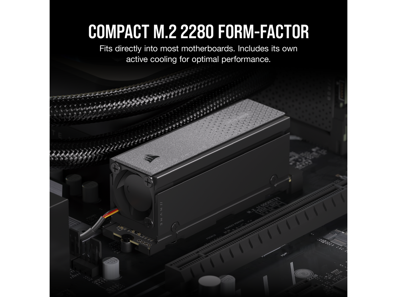 COMPACT M.2 2280 FORM-FACTOR  
Fits directly into most motherboards. Includes its own active cooling for optimal performance.