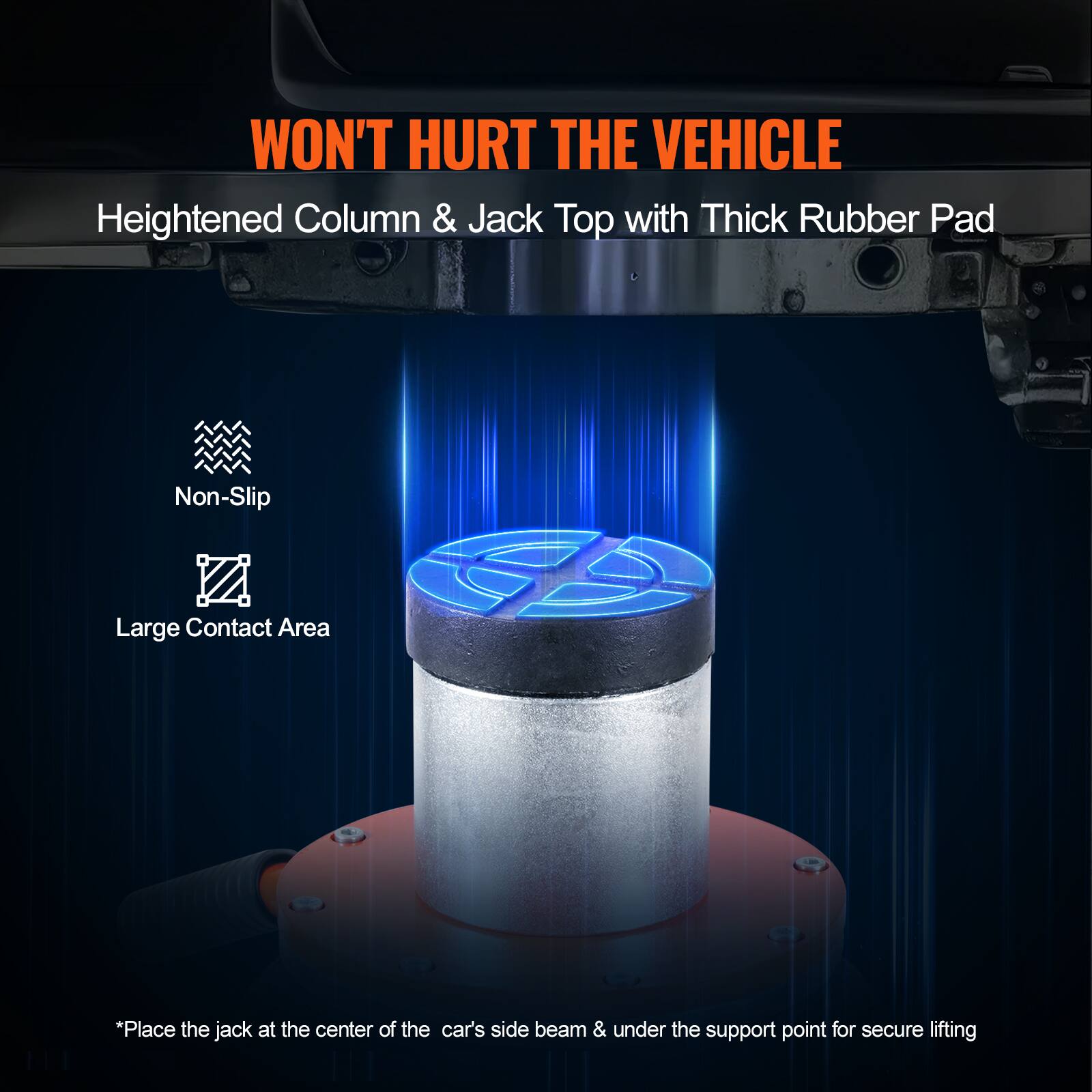 WON'T HURT THE VEHICLE

Heightened Column & Jack Top with Thick Rubber Pad

Non-Slip
Large Contact Area

*Place the jack at the center of the car's side beam & under the support point for secure lifting