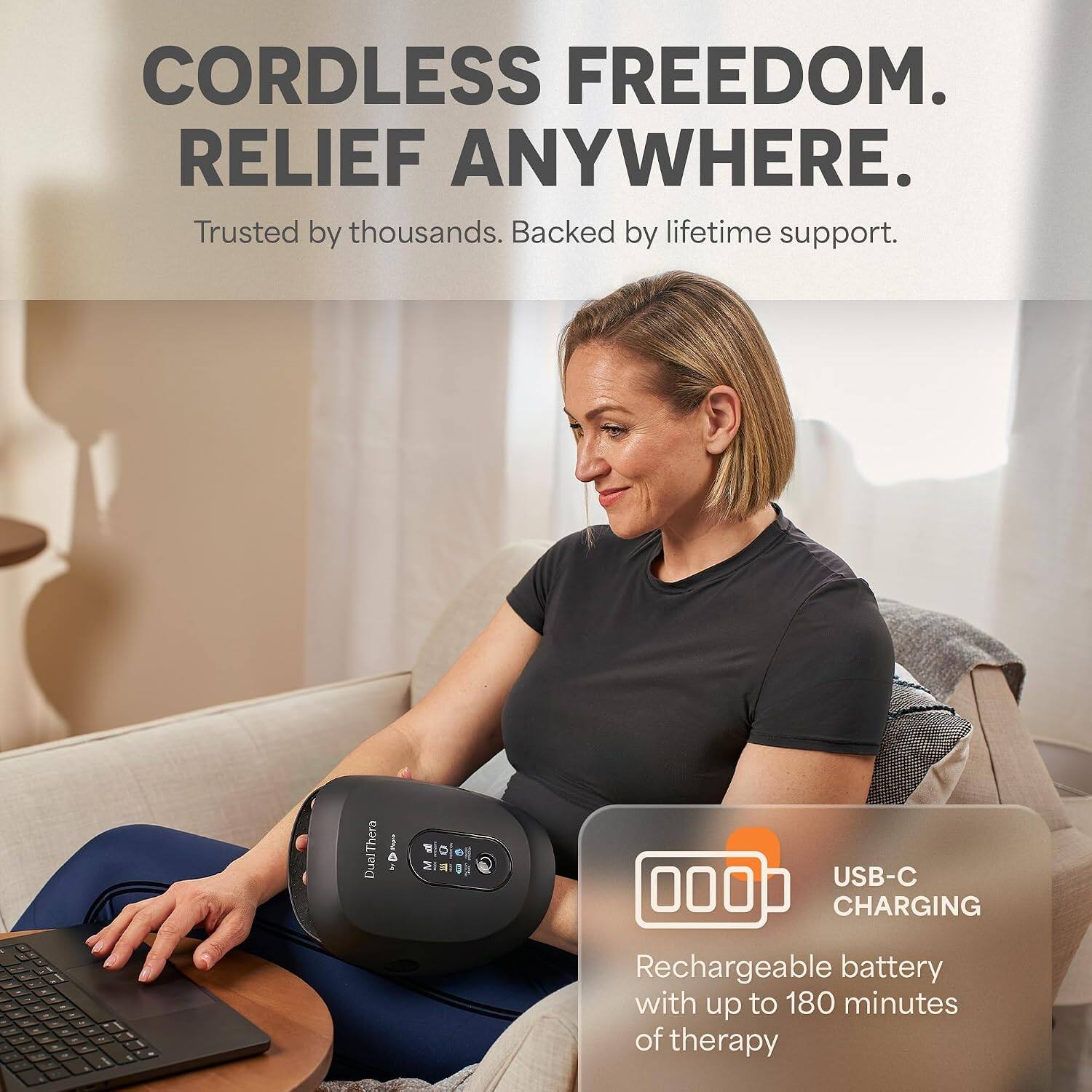 CORDLESS FREEDOM. RELIEF ANYWHERE.  
Trusted by thousands. Backed by lifetime support.  

Thera Dua 2 T C M 1 1 a USB-C 000 CHARGING  
Rechargeable battery with up to 180 minutes of therapy