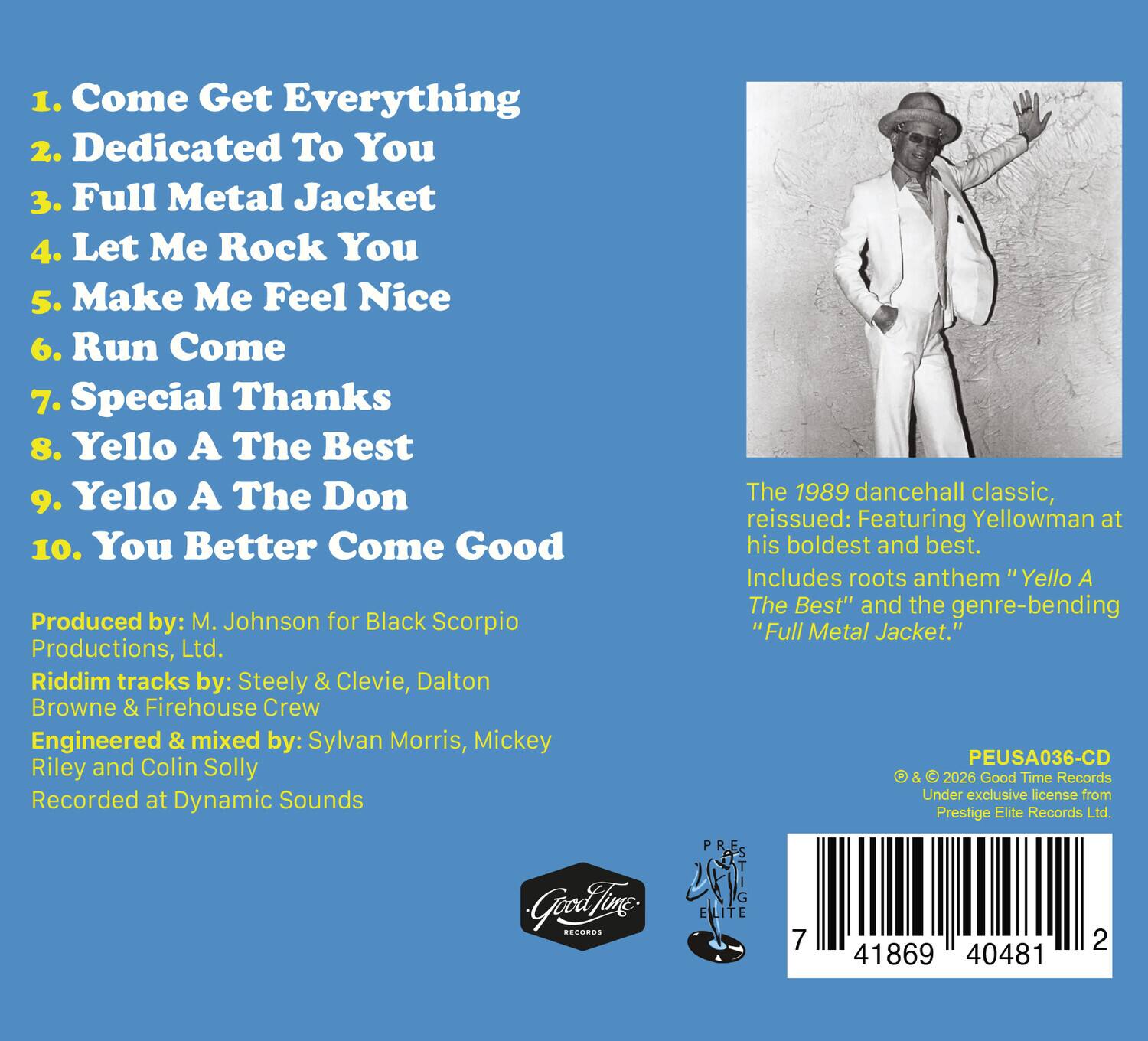 1. Come Get Everything  
2. Dedicated To You  
3. Full Metal Jacket  
4. Let Me Rock You  
5. Make Me Feel Nice  
6. Run Come  
7. Special Thanks  
8. Yello A The Best  
9. Yello A The Don  
10. You Better Come Good  

Produced by: M. Johnson for Black Scorpio Productions, Ltd.  
Riddim tracks by: Steely & Clevie, Dalton Browne & Firehouse Crew  
Engineered & mixed by: Sylvan Morris, Mickey Riley and Colin Solly  
Recorded at Dynamic Sounds  

The 1989 dancehall classic, reissued: Featuring Yellowman at his boldest and best. Includes roots anthem "Yello A The Best" and the genre-bending "Full Metal Jacket."  

PEUSA036-CD & 2026 Good Time Records  
Under exclusive license from Prestige Elite Records Ltd.  

© & ℗ 2026 Good Time Records  
Under exclusive license from Prestige Elite Records Ltd.  

7 41869 40481 2