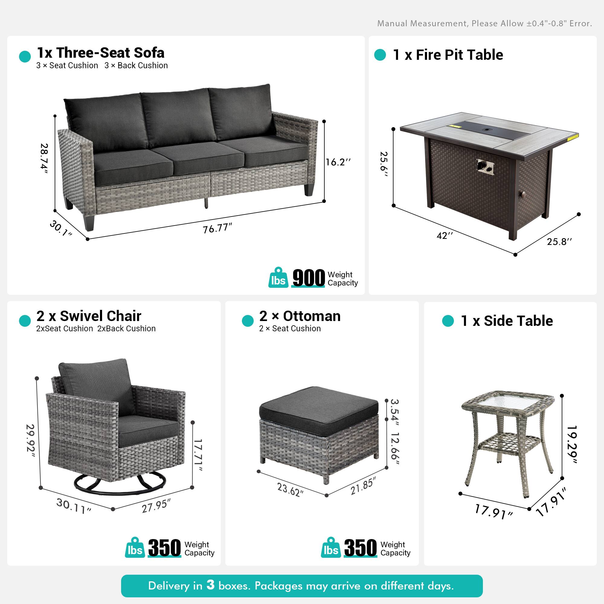 Manual Measurement, Please Allow 0.4"-0.8" Error.

1x Three-Seat Sofa  
3 x Seat Cushion  
3 x Back Cushion  
Dimensions: 28.74" x 16.2" x 30.1"  
Weight: 900 lbs  
Capacity: 76.77" x 42" x 25.6"

1x Fire Pit Table  
Dimensions: 25.6" x 42" x 25.8"

2x Swivel Chair  
2x Seat Cushion  
2x Back Cushion  
Dimensions: 29.92" x 30.11" x 27.95"  
Weight: 350 lbs  
Capacity: 23.62" x 3.54" x 12.66"

2x Ottoman  
2x Seat Cushion  
Dimensions: 21.85" x 19.29" x 17.91"  
Weight: 350 lbs  
Capacity: 17.91" x 17.91"

1x Side Table  
