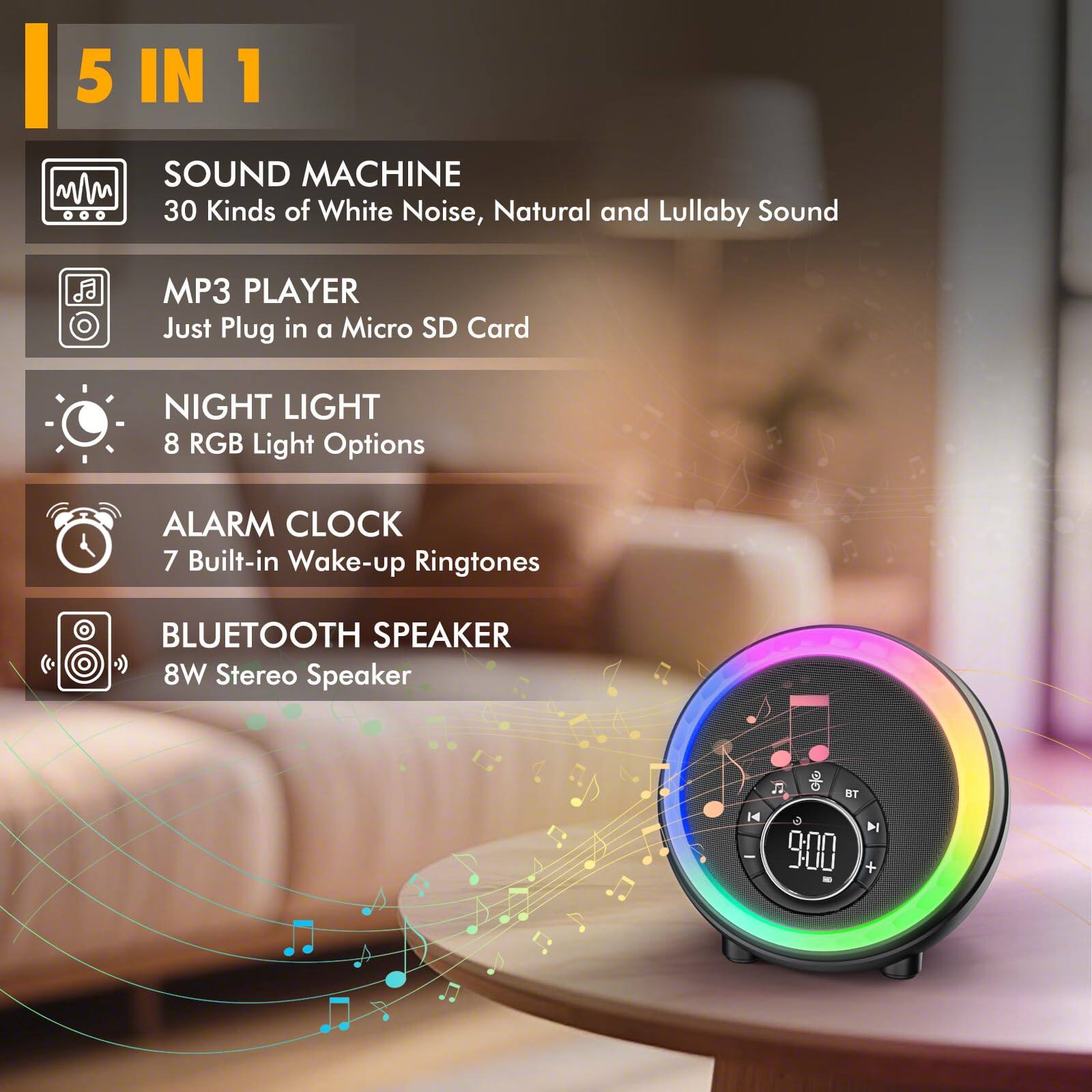 5 IN 1

SOUND MACHINE  
30 Kinds of White Noise, Natural and Lullaby Sound

MP3 PLAYER  
Just Plug in a Micro SD Card

NIGHT LIGHT  
8 RGB Light Options

ALARM CLOCK  
7 Built-in Wake-up Ringtones

BLUETOOTH SPEAKER  
8W Stereo Speaker