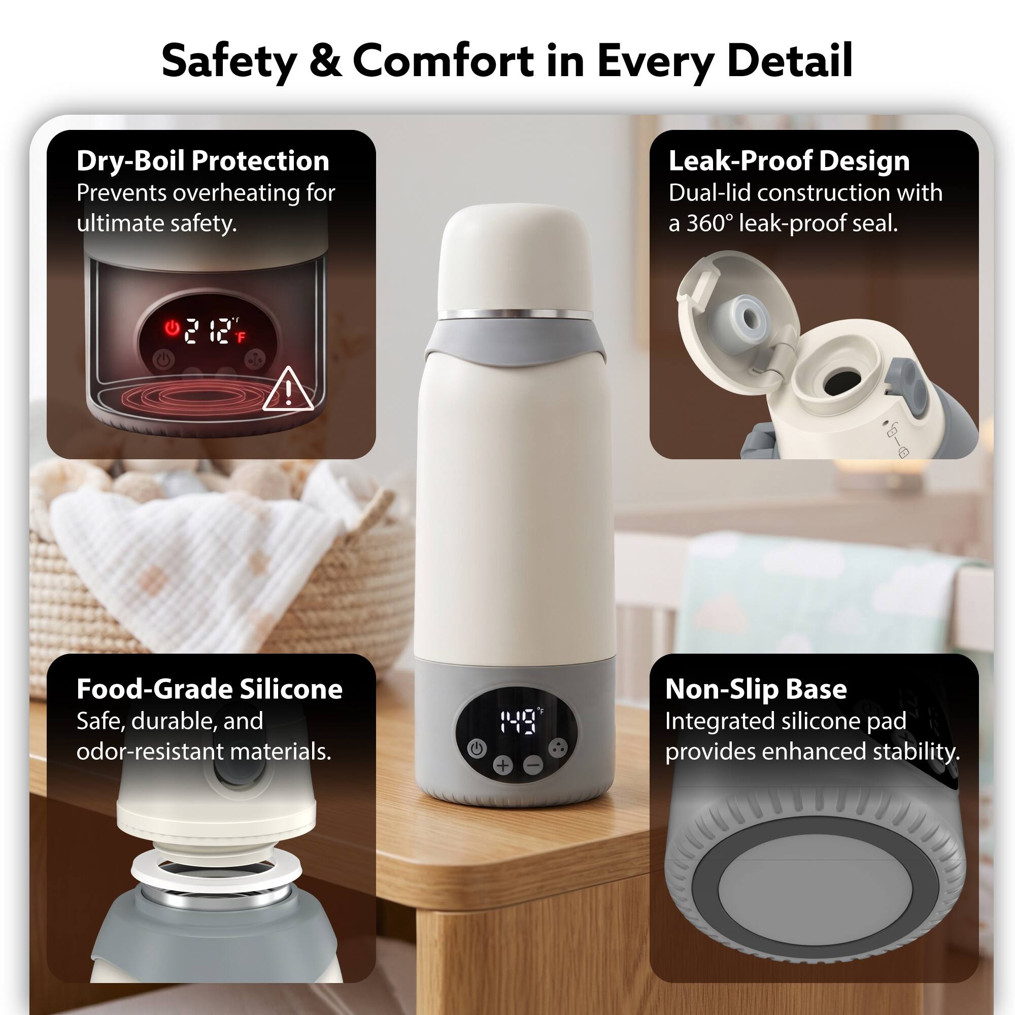 Safety & Comfort in Every Detail

- Dry-Boil Protection: Prevents overheating for ultimate safety.
- Leak-Proof Design: Dual-lid construction with a 360° leak-proof seal.
- Food-Grade Silicone: Safe, durable, and odor-resistant materials.
- Non-Slip Base: Integrated silicone pad provides enhanced stability.