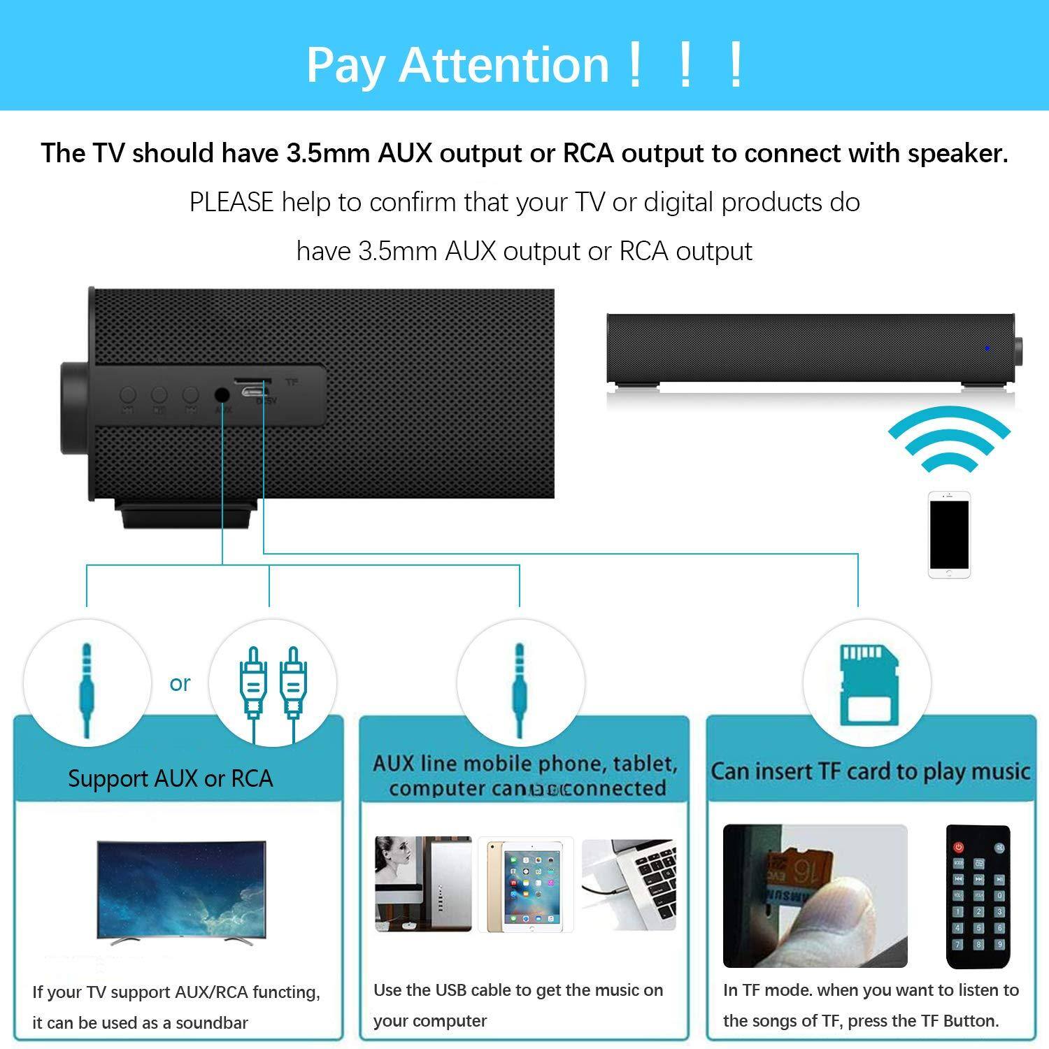 Pay Attention !!!  
The TV should have 3.5mm AUX output or RCA output to connect with speaker.  
PLEASE help to confirm that your TV or digital products do have 3.5mm AUX output or RCA output.  

- Support AUX or RCA  
  If your TV support AUX/RCA functioning, it can be used as a soundbar  

- AUX line mobile phone, tablet, computer can be connected  
  Use the USB cable to get the music on your computer  

- Can insert TF card to play music  
  In TF mode, when you want to listen to the songs of TF, press the TF Button.