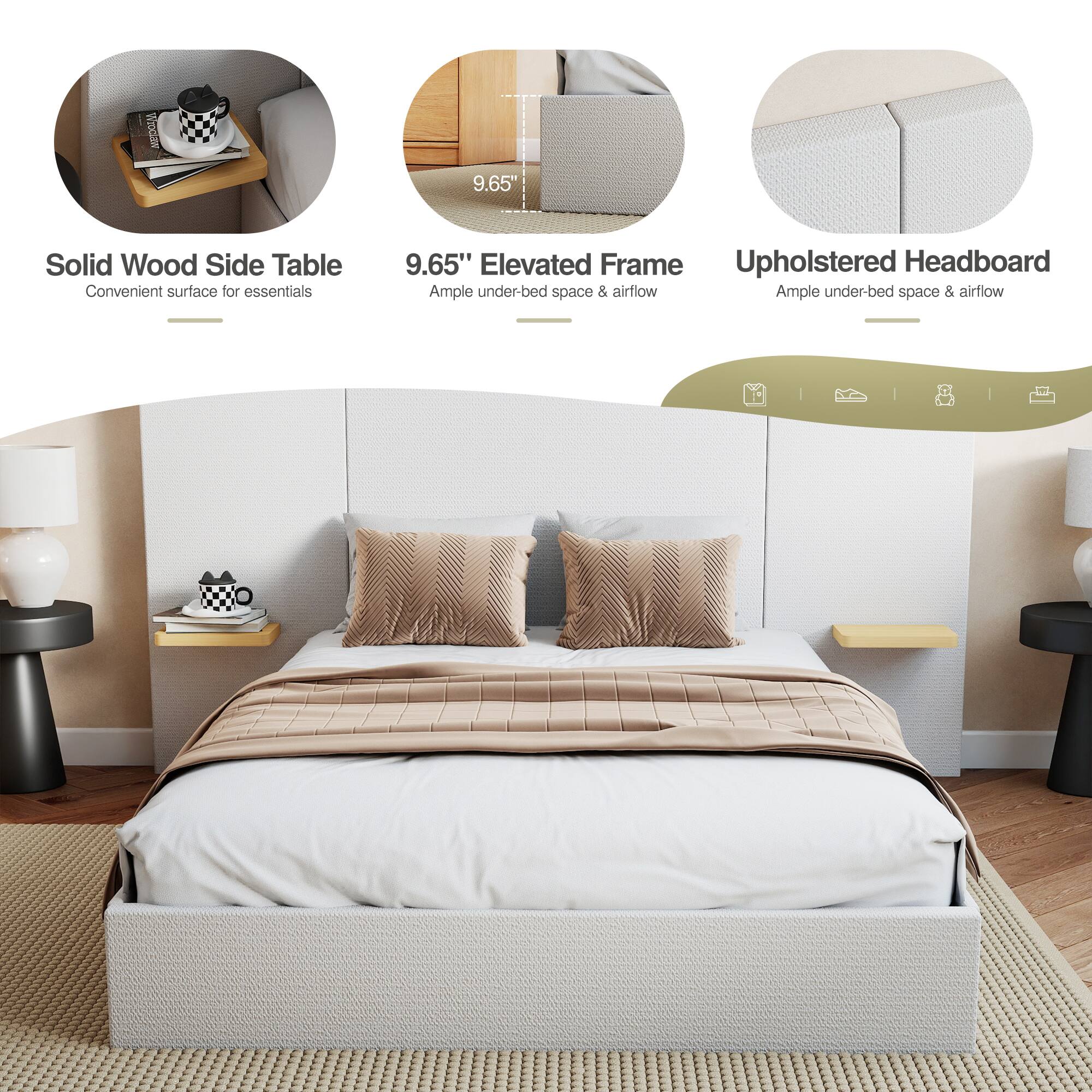 9.65" Solid Wood Side Table  
Convenient surface for essentials  

9.65" Elevated Frame  
Ample under-bed space & airflow  

Upholstered Headboard  
Ample under-bed space & airflow
