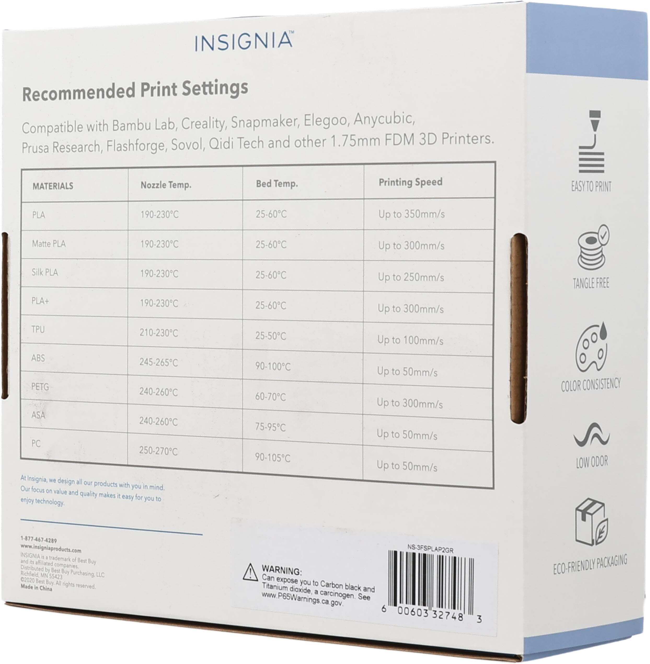 INSIGNIA Recommended Print Settings with Bambu Lab, Creality, Snapmaker, Elegoo, Anycubic, Compatible Sovol, Qidi Tech and other 1.75mm FDM 3D Printers. Prusa Research, Flashforge, MATERIALS Nozzle Temp. Bed Temp. Printing Speed EASYTO PRINT PLA 190-230C 25-60C Up to 350mm/s Matte PLA 190-230C 25-60C Up to 300mm/s Silk PLA PLA+ 190-230C 190-230C 25-60C 25-60C Up to 250mm/s Up to 300mm/s TANGLE FREE TPU 210-230C ABS 245-265C PETG 240-260C ASA 240-260C PC 250-270C At Insignia, we design all our products with you in mind. Our focus on value and quality makes it easy for you to