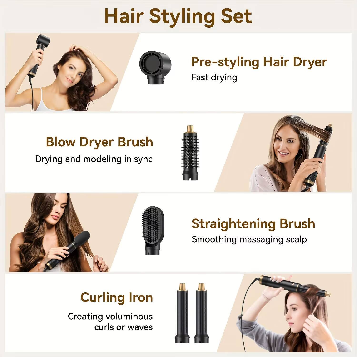 Hair Styling Set

- Pre-styling Hair Dryer
  - Fast drying

- Blow Dryer Brush
  - Drying and modeling in sync

- Straightening Brush
  - Smoothing massaging scalp

- Curling Iron
  - Creating voluminous curls or waves