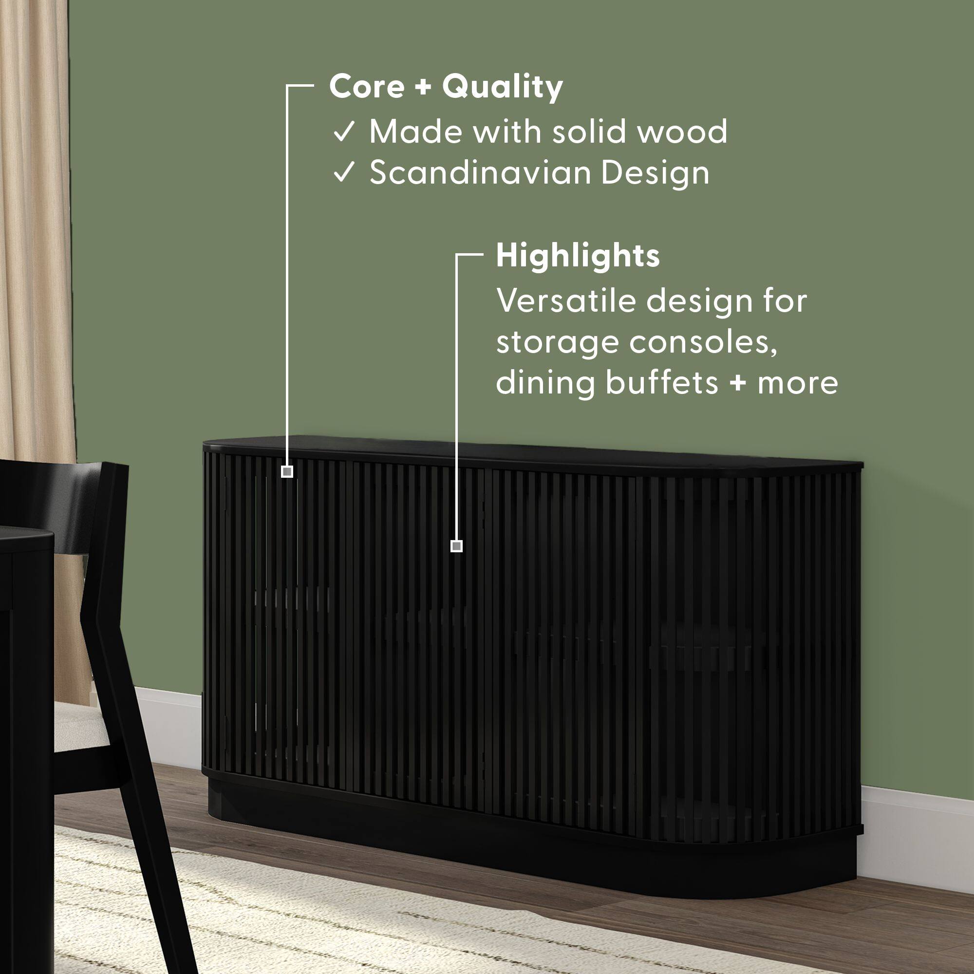 Core + Quality  
- Made with solid wood  
- Scandinavian Design  

Highlights  
- Versatile design for storage consoles, dining buffets + more