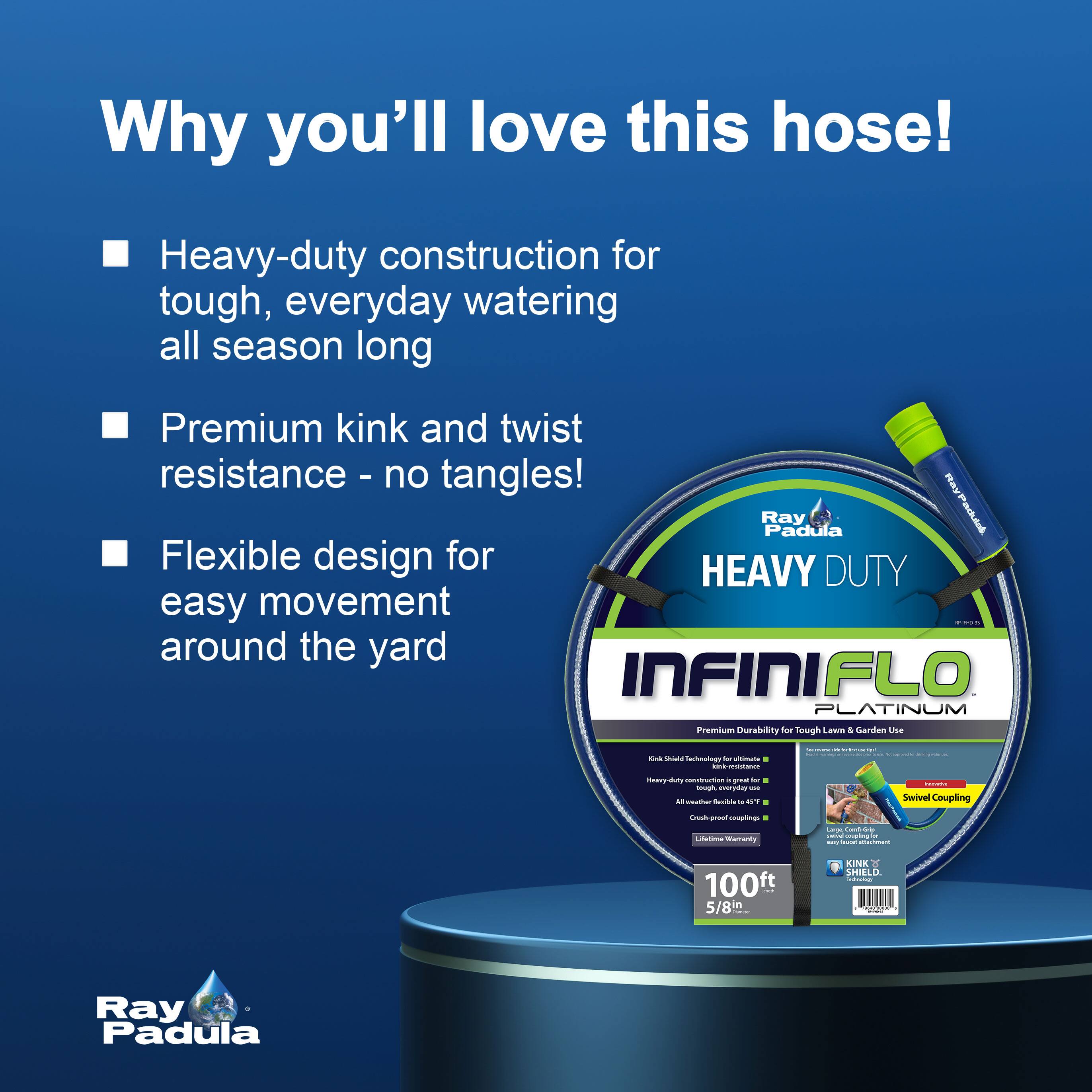Why you'll love this hose!

- Heavy-duty construction for tough, everyday watering all season long
- Premium kink and twist resistance - no tangles!
- Flexible design for easy movement around the yard

Ray Padula

HEAVY DUTY
INFINI FLO PLATINUM
Premium Durability for Tough Lawn & Garden Use

- Kink Shield Technology for ultimate flexibility
- Heavy-duty construction for tough everyday use
- Swivel Coupling
- Lifetime Warranty

100ft 5/8in

KINK SHIELD