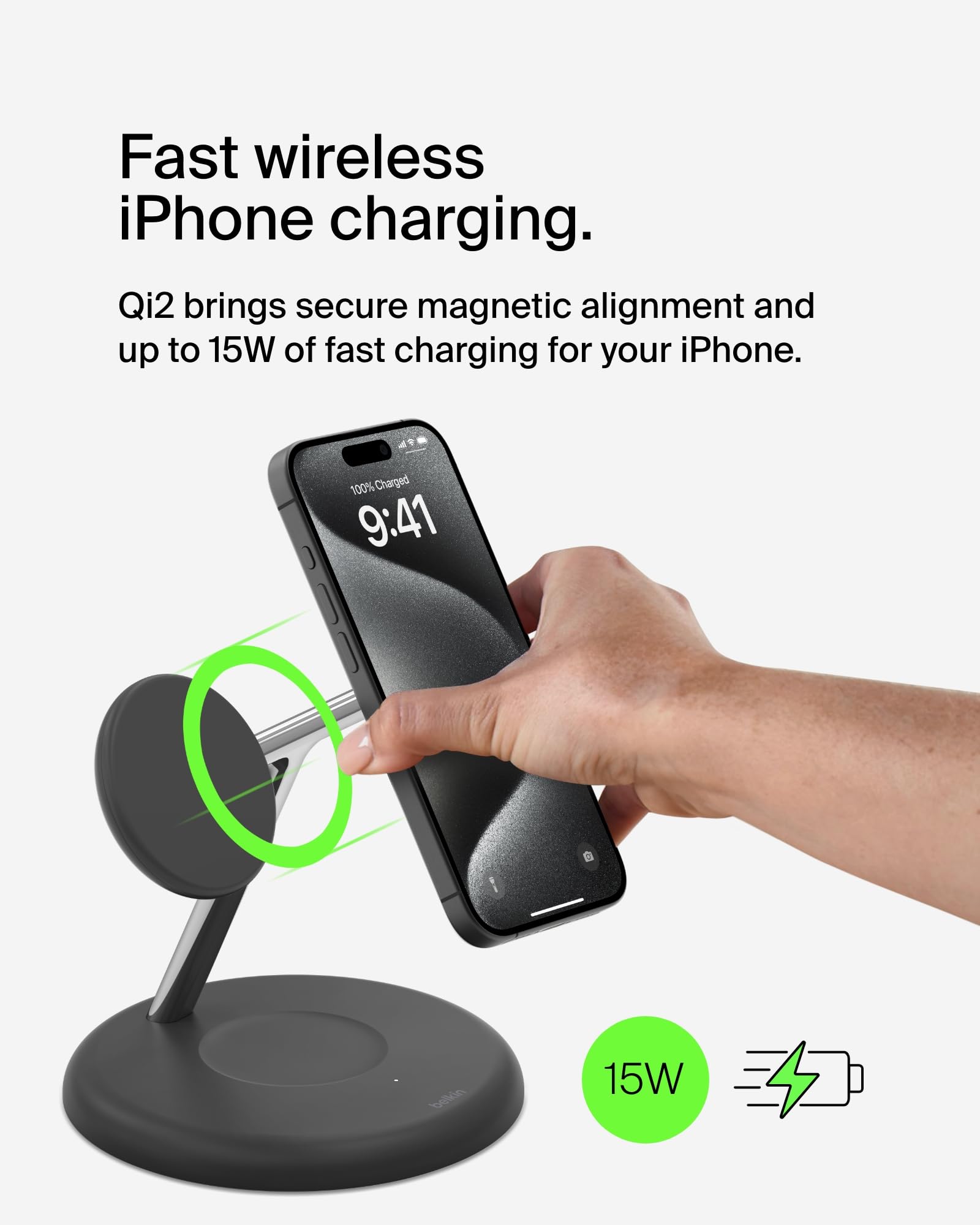 Fast wireless iPhone charging.

Qi2 brings secure magnetic alignment and up to 15W of fast charging for your iPhone.

100% Charged 9:41

15W