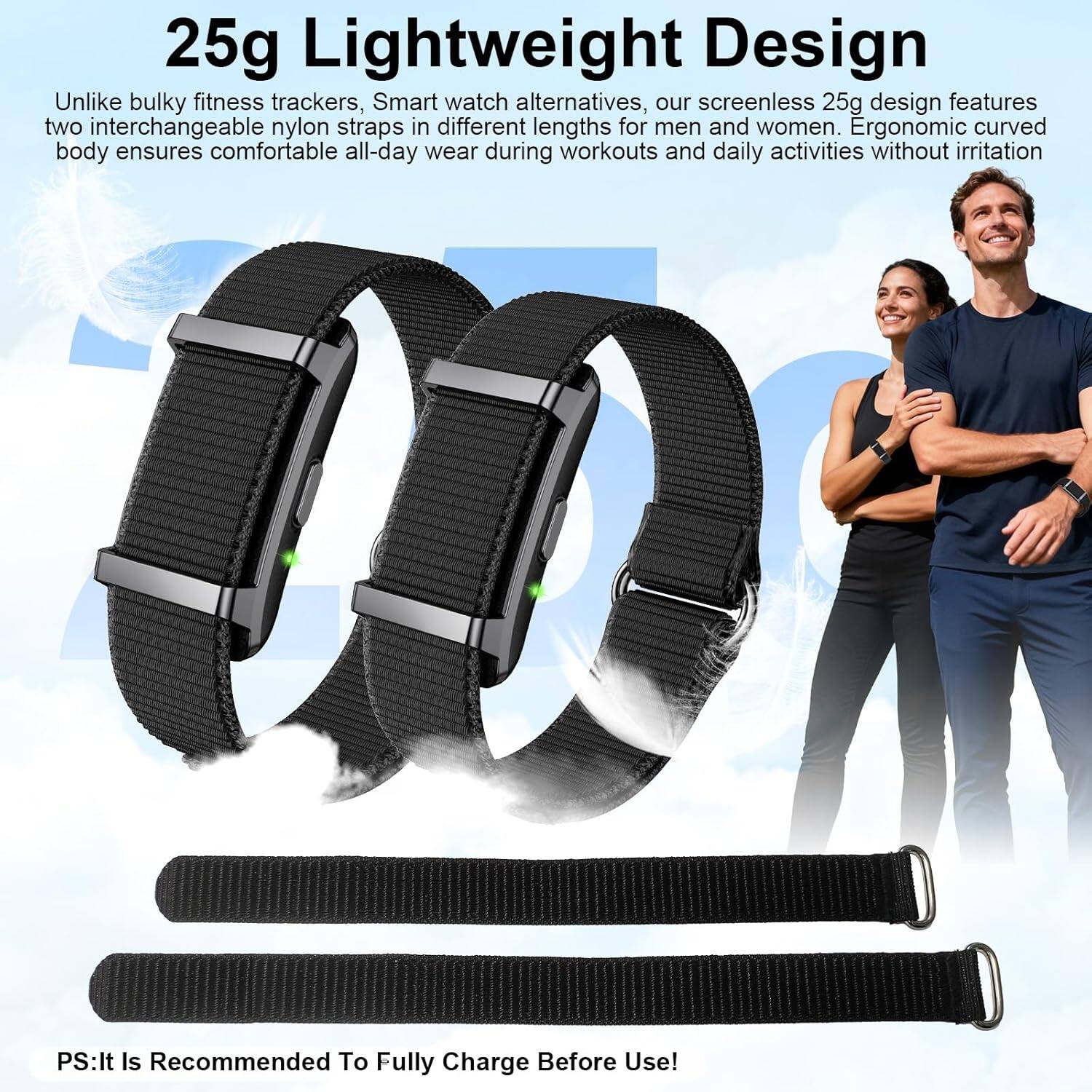 25g Lightweight Design

Unlike bulky fitness trackers, Smart watch alternatives, our screenless 25g design features two interchangeable nylon straps in different lengths for men and women. Ergonomic curved body ensures comfortable all-day wear during workouts and daily activities without irritation

PS: It Is Recommended To Fully Charge Before Use!