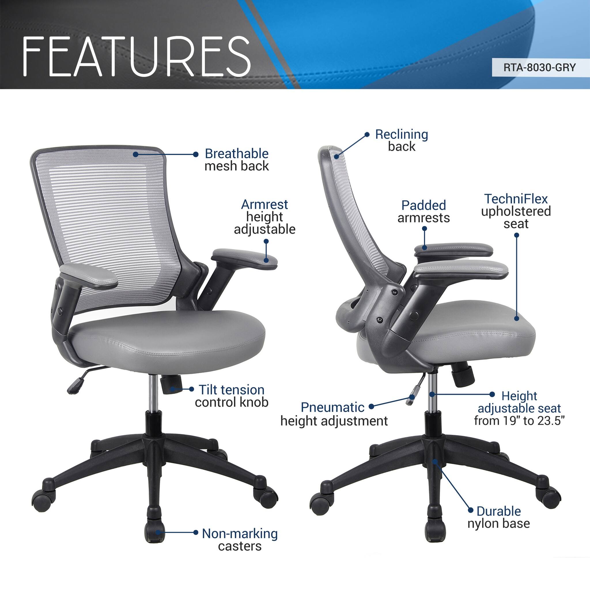 FEATURES  
RTA-8030-GRY  
- Breathable mesh back  
- Reclining back  
- Armrest height adjustable  
- Padded armrests  
- TechniFlex upholstered seat  
- Tilt tension control knob  
- Pneumatic height adjustment  
- Height adjustable seat from 19" to 23.5"  
- Non-marking casters  
- Durable nylon base