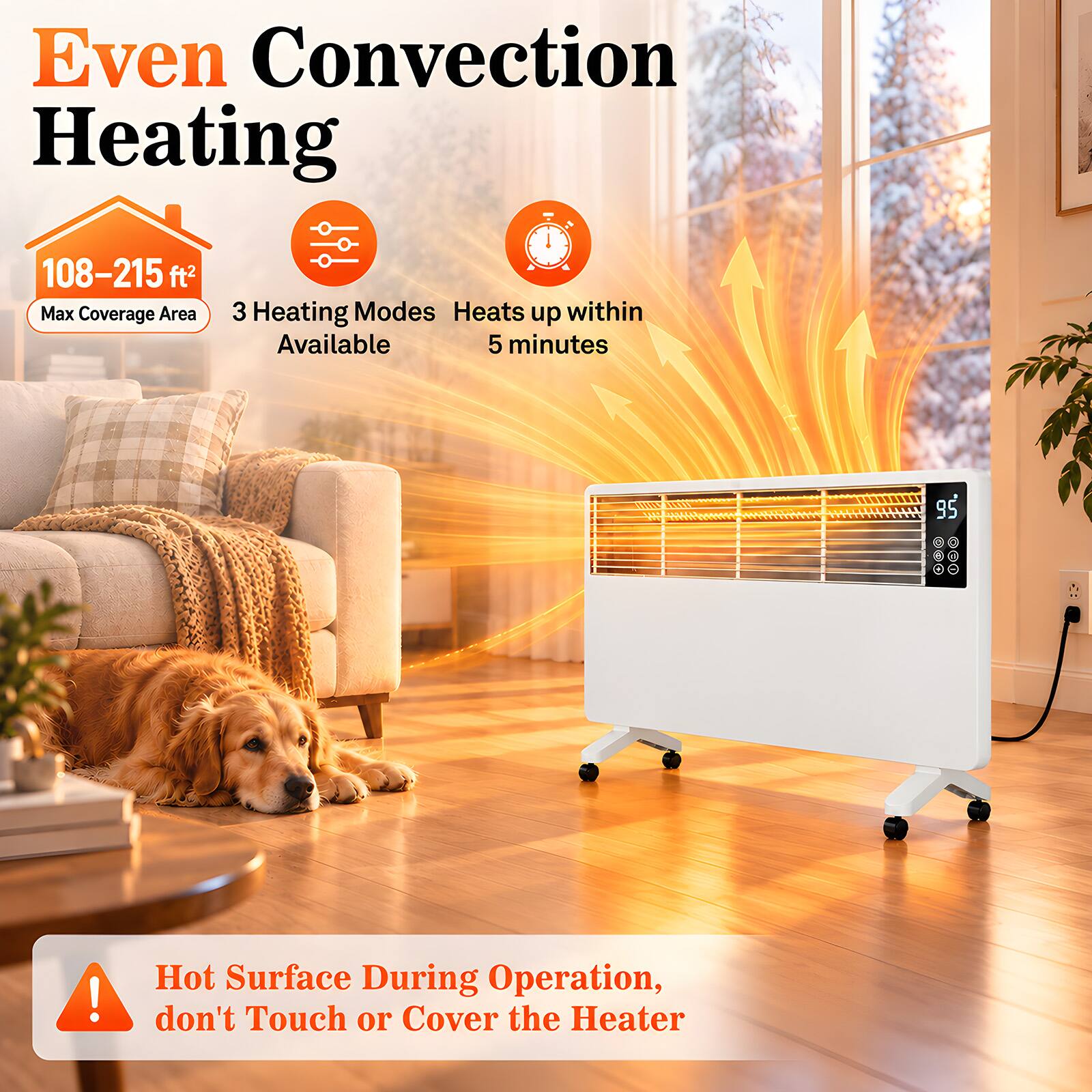 Even Convection Heating

108-215 ft² Max Coverage Area

3 Heating Modes Available

Heats up within 5 minutes

95

Hot Surface During Operation, don't Touch or Cover the Heater