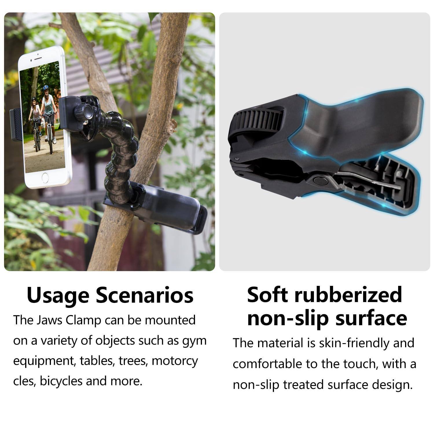 Usage Scenarios  
The Jaws Clamp can be mounted on a variety of objects such as gym equipment, tables, trees, motorcycles, bicycles and more.

Soft rubberized non-slip surface  
The material is skin-friendly and comfortable to the touch, with a non-slip treated surface design.