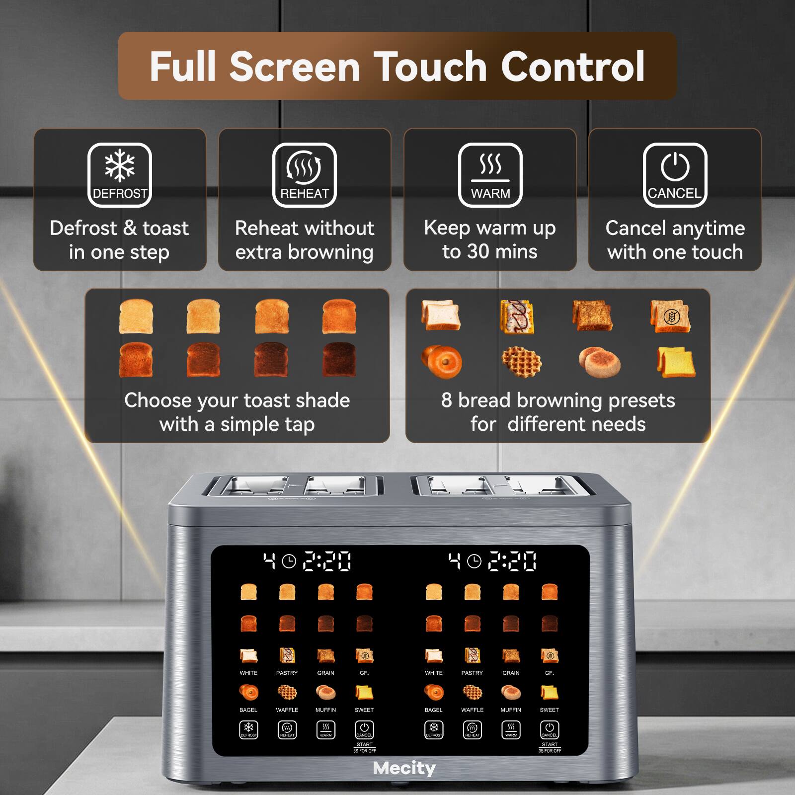 Full Screen Touch Control

DEFROST
REHEAT
WARM
CANCEL

Defrost & toast in one step
Reheat without extra browning
Keep warm up to 30 mins
Cancel anytime with one touch

Choose your toast shade with a simple tap
8 bread browning presets for different needs

2:20
40220

WHITE
PASTRY
GRAIN
CF.
WHITE
PASTRY
CRAIN
GF.
BASEL
WAFFLE
MUFFIN
SWEET
SIZZON

981 CARM
- Vitamin

5.5 -
ORICEL

START ESPORT Mecity
START TORAE