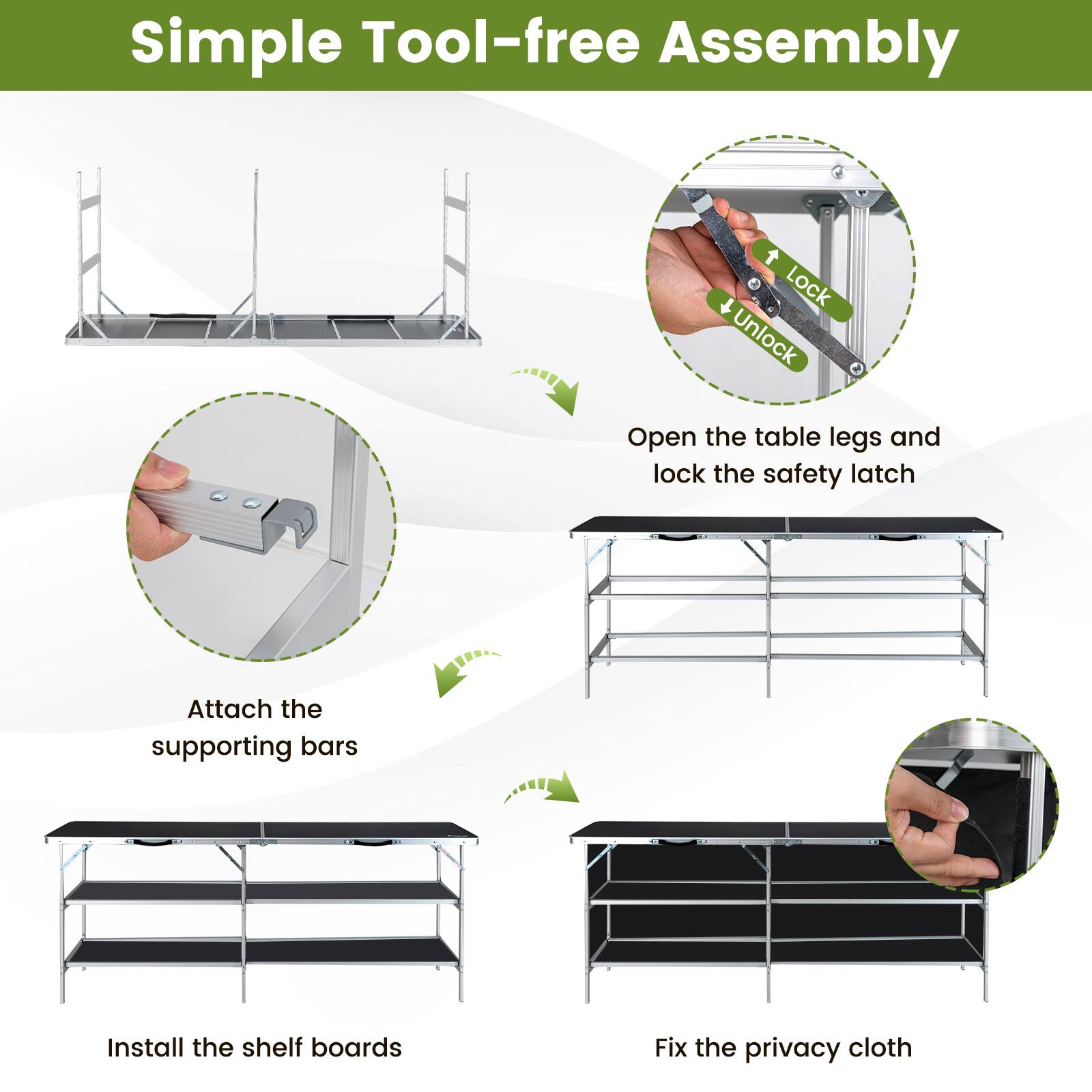 Simple Tool-free Assembly

1. Open the table legs and lock the safety latch
2. Attach the supporting bars
3. Install the shelf boards
4. Fix the privacy cloth