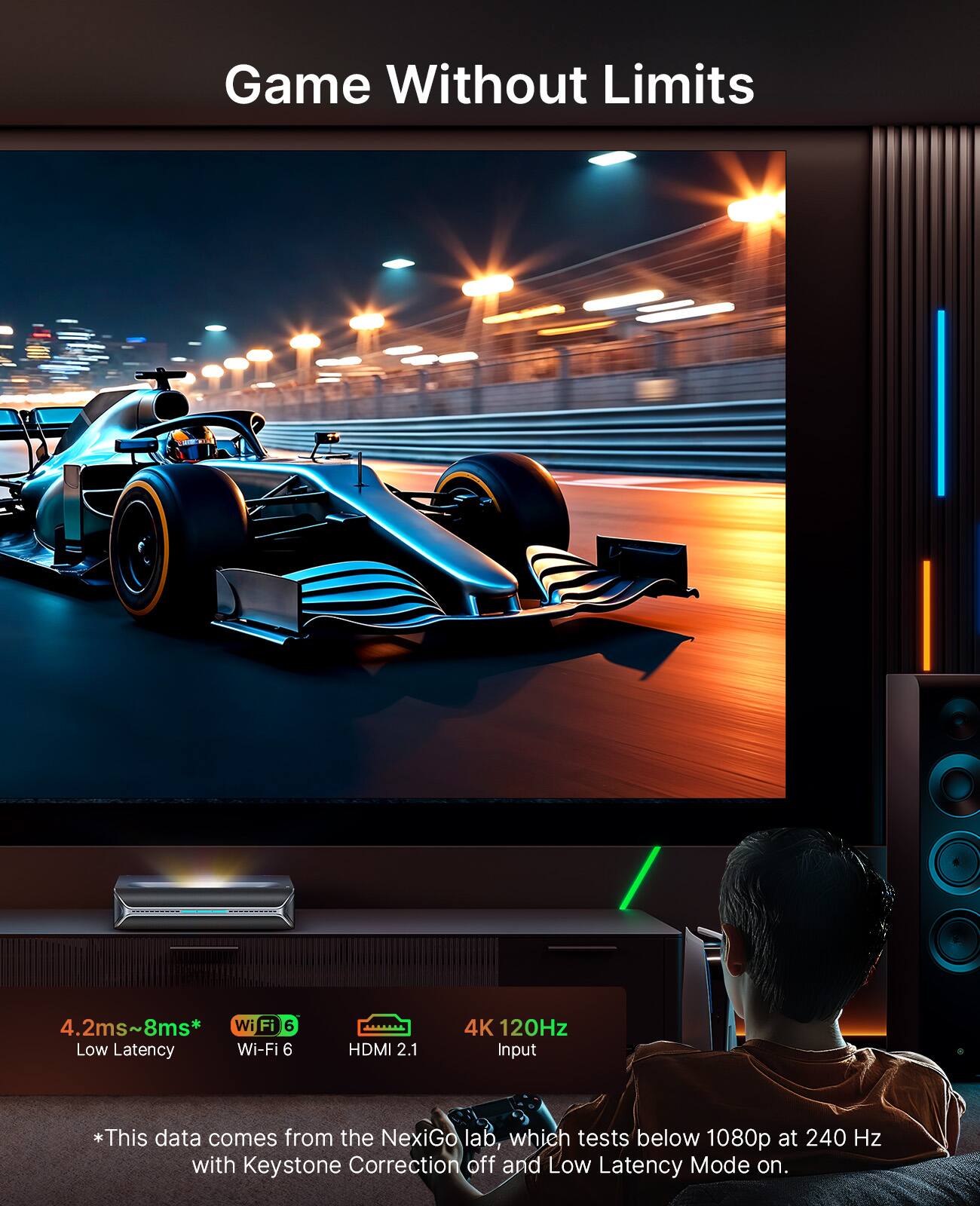Game Without Limits

4.2ms~8ms* Low Latency  
Wi-Fi 6  
HDMI 2.1  
4K 120Hz Input  

*This data comes from the NexiGo lab, which tests below 1080p at 240 Hz with Keystone Correction off and Low Latency Mode on.