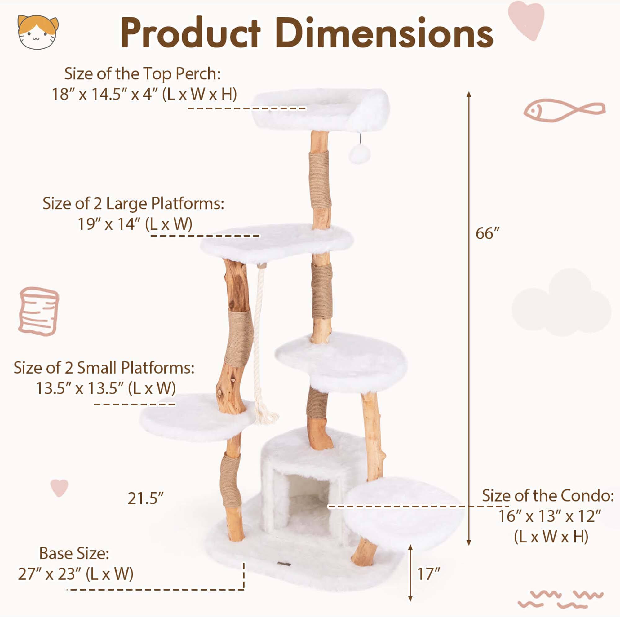 Product Dimensions

Size of the Top Perch:  
18" x 14.5" x 4" (L x W x H)

Size of 2 Large Platforms:  
19" x 14" (L x W)

Size of 2 Small Platforms:  
13.5" x 13.5" (L x W)

Base Size:  
27" x 23" (L x W)

Size of the Condo:  
16" x 13" x 12" (L x W x H)

Height: 66"  
Width: 21.5"  
Depth: 17"