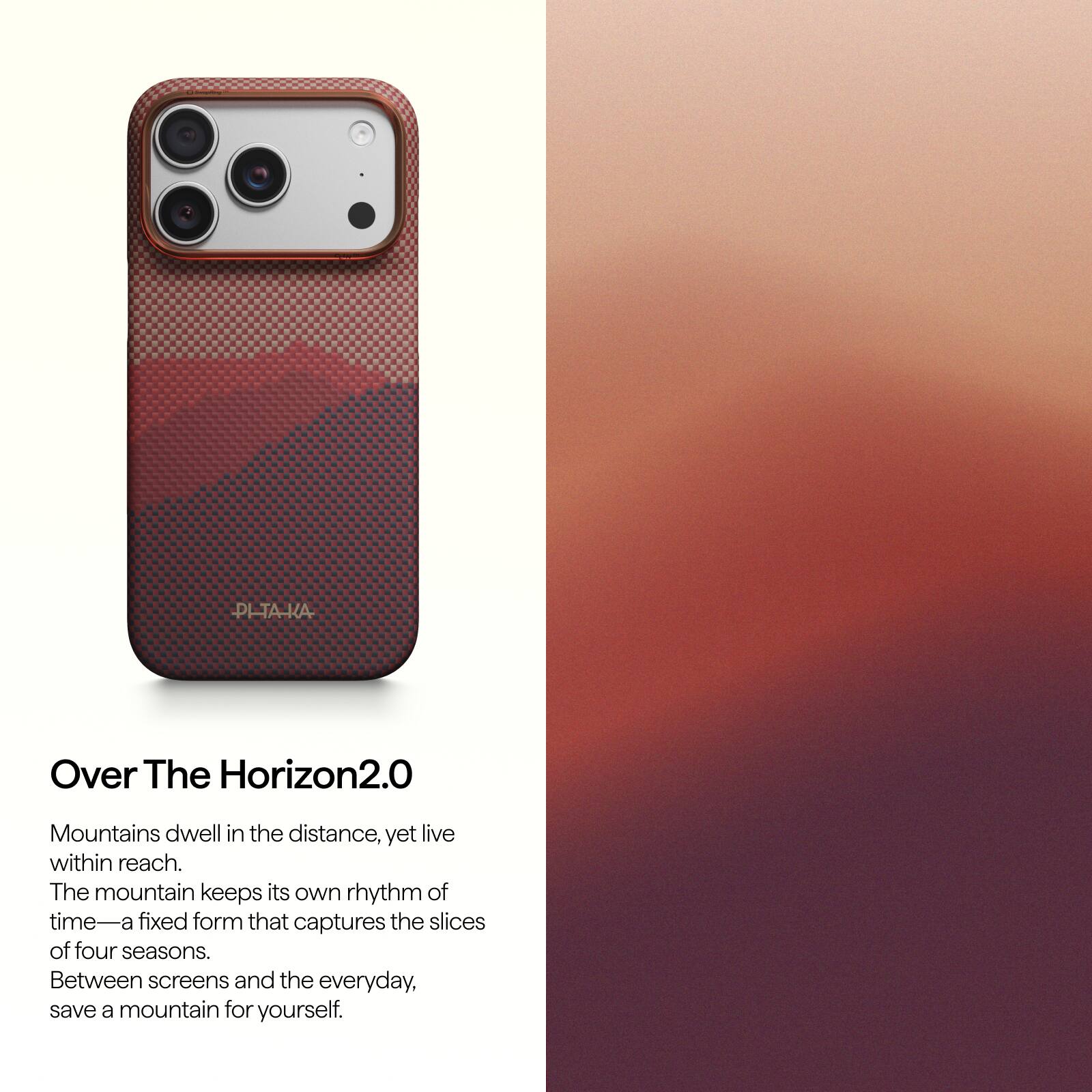PI-TA-KA  
Over The Horizon2.0  
Mountains dwell in the distance, yet live within reach.  
The mountain keeps its own rhythm of time—a fixed form that captures the slices of four seasons.  
Between screens and the everyday, save a mountain for yourself.