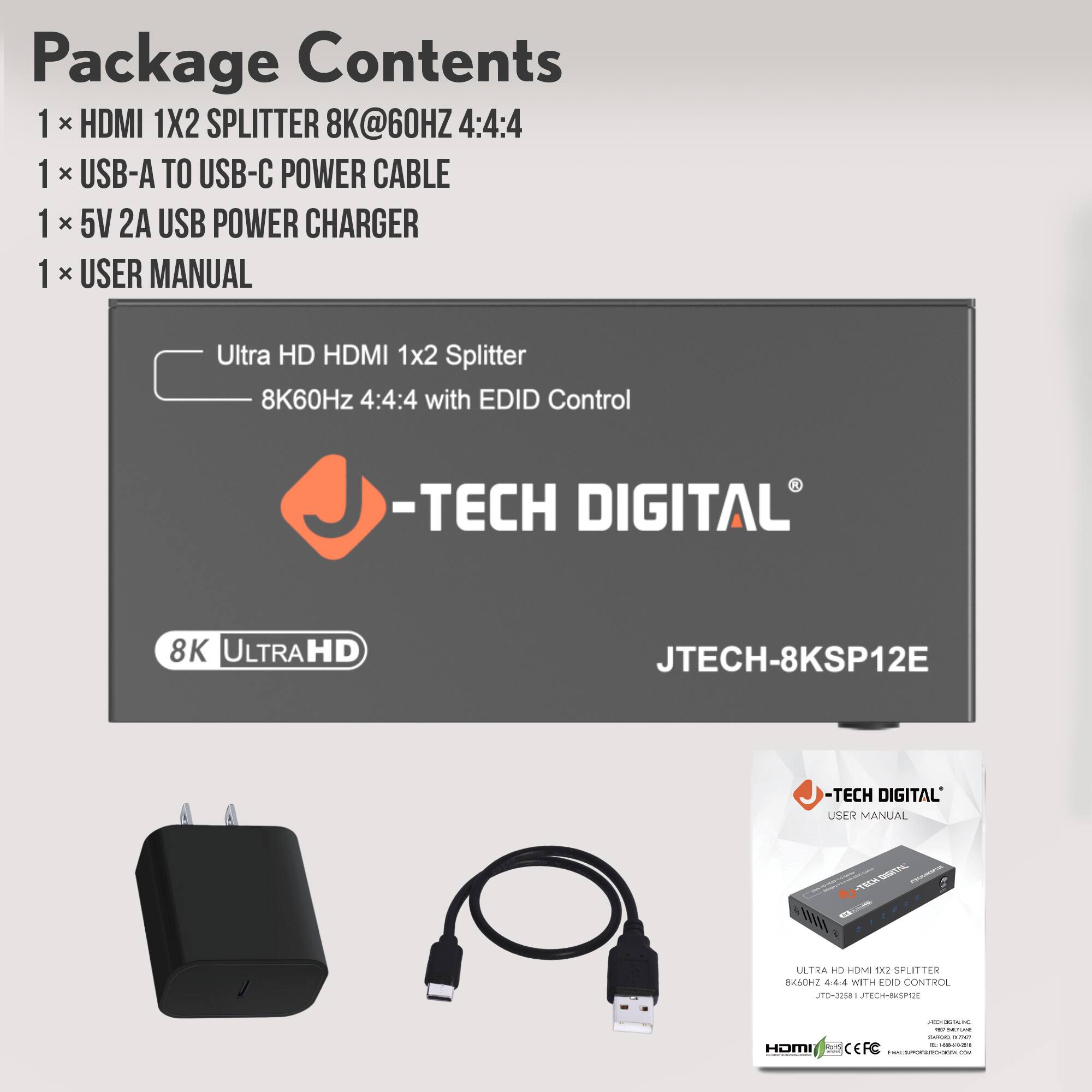 Package Contents  
1 x HDMI 1x2 SPLITTER 8K@60HZ 4:4:4  
1 x USB-A TO USB-C POWER CABLE  
1 x 5V 2A USB POWER CHARGER  
1 x USER MANUAL  

Ultra HD HDMI 1x2 Splitter  
8K60Hz 4:4:4 with EDID Control  

-TECH DIGITAL  
JTECH-8KSP12E  

USER MANUAL  

Ultra HD HDMI 1x2 Splitter  
8K60Hz 4:4:4 with EDID Control  

-TECH DIGITAL  
JTECH-8KSP12E  

USER MANUAL  

ULTRA HD HDMI 1x2 SPLITTER  
8K60Hz 4:4:4 with EDID CONTROL  
JTECH-8KSP12E  

-TECH DIGITAL  
USER MANUAL  

HDMI  
CEFC