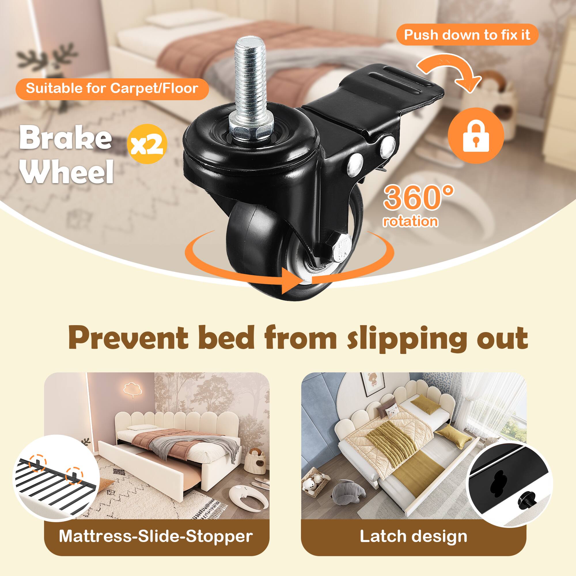 - Suitable for Carpet/Floor
- Brake x2 Wheel
- 360° rotation
- Prevent bed from slipping out
- Mattress-Slide-Stopper
- Latch design
- Push down to fix it