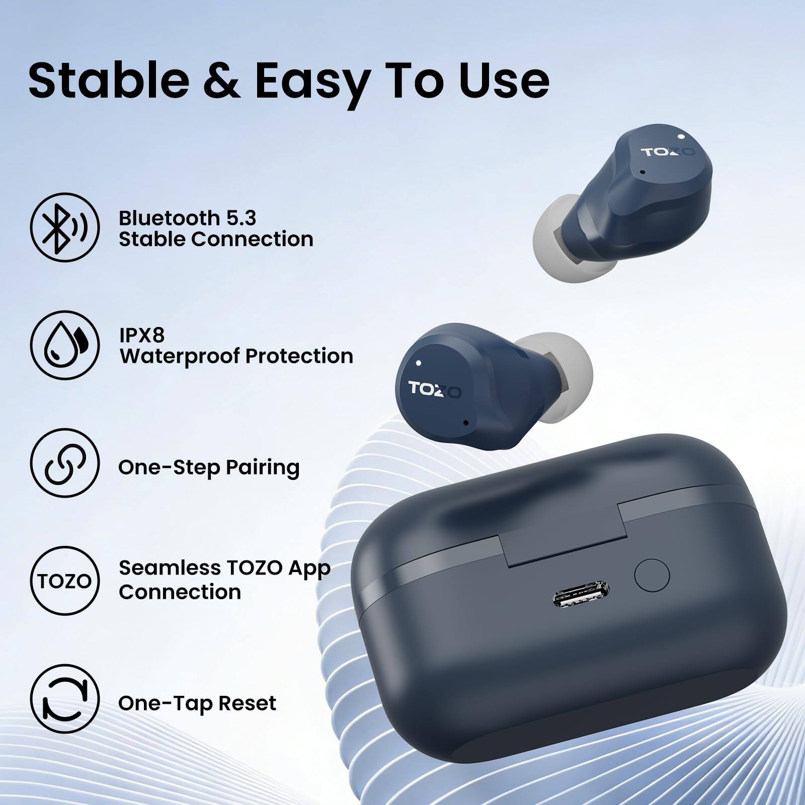 Stable & Easy To Use

- Bluetooth 5.3 Stable Connection
- IPX8 Waterproof Protection
- One-Step Pairing
- Seamless TOZO App Connection
- One-Tap Reset