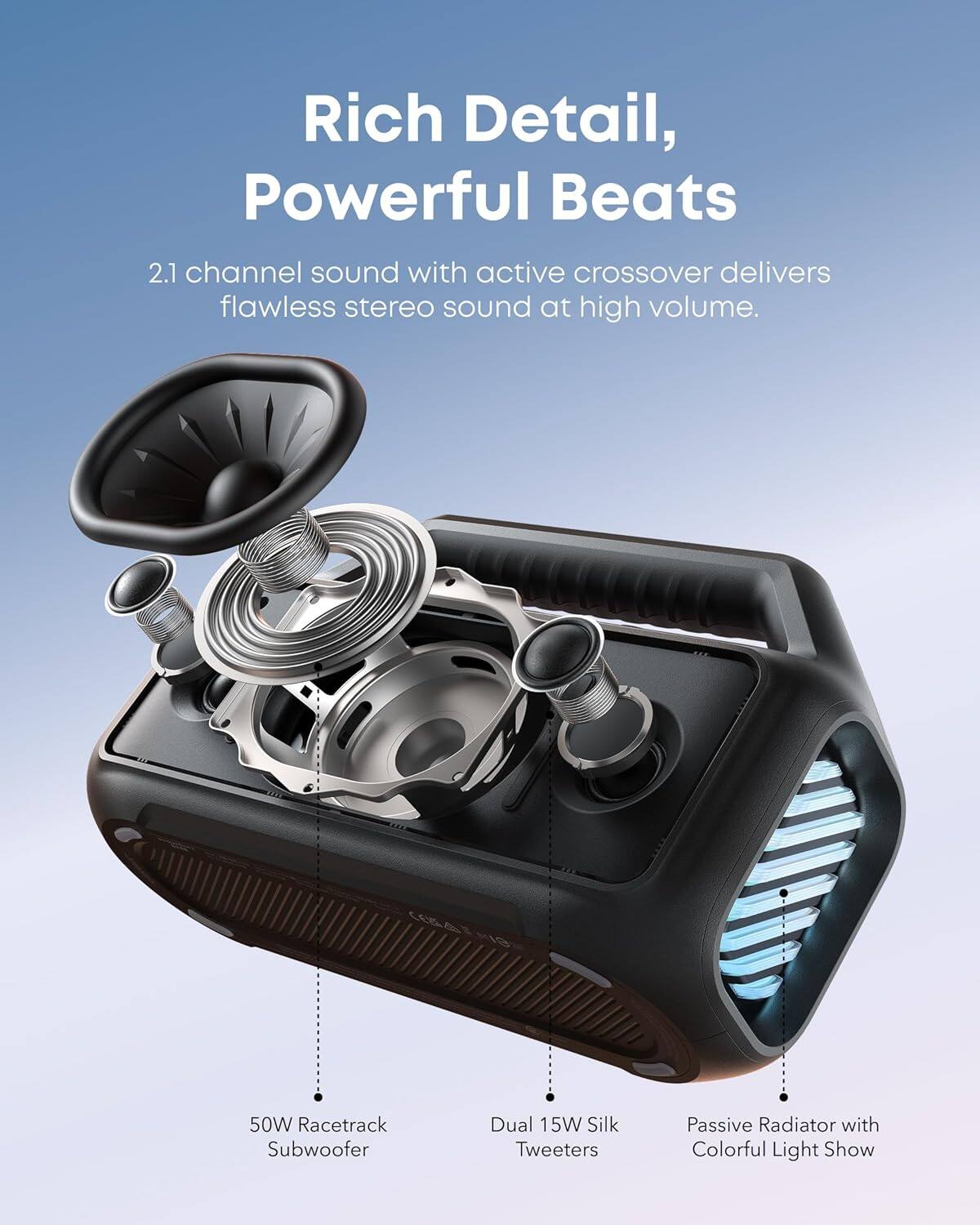 Rich Detail, Powerful Beats

2.1 channel sound with active crossover delivers flawless stereo sound at high volume.

50W Racetrack Subwoofer

Dual 15W Silk Tweeters

Passive Radiator with Colorful Light Show