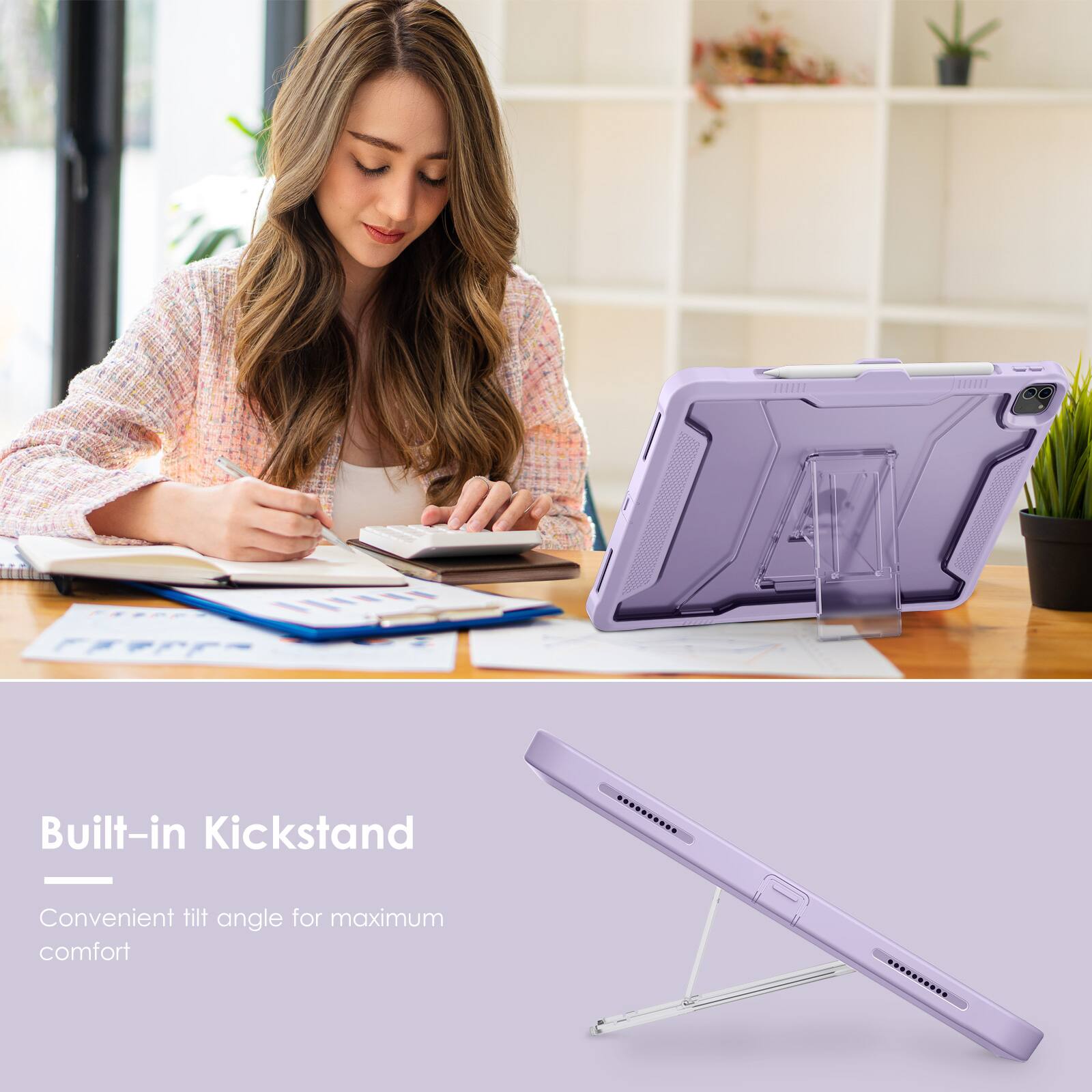 Built-in Kickstand  
Convenient tilt angle for maximum comfort