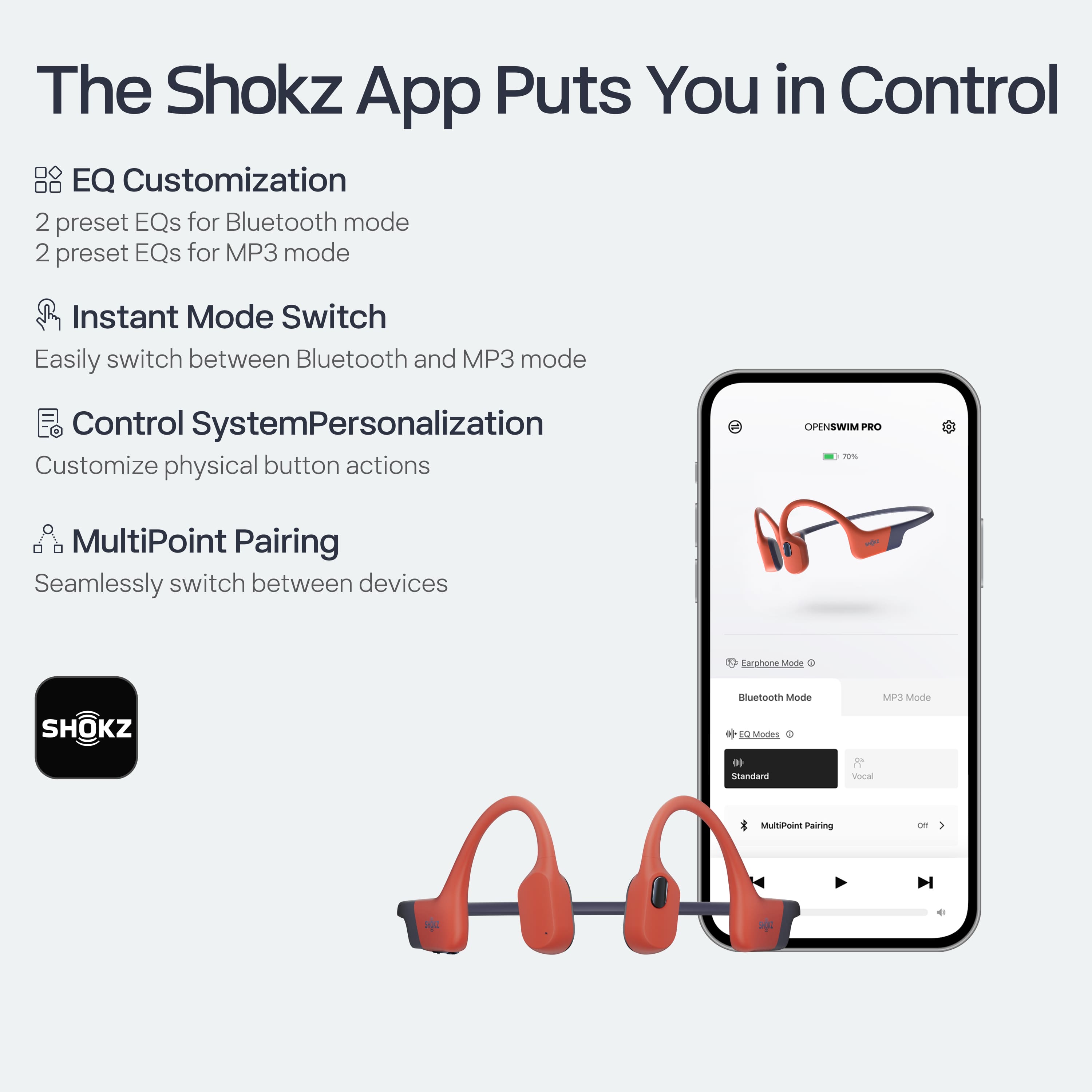 The Shokz App Puts You in Control
- **EQ Customization**
- 2 preset EQs for Bluetooth mode
- 2 preset EQs for MP3 mode
- **Instant Mode Switch**
- Easily switch between Bluetooth and MP3 mode
- **Control System Personalization**
- Customize physical button actions
- **MultiPoint Pairing**
- Seamlessly switch between devices
- **Earpiece Mode**
- Bluetooth Mode
- MP3 Mode
- **EQ Mode**
- Standard
- Vocal
- **MultiPoint Pairing**