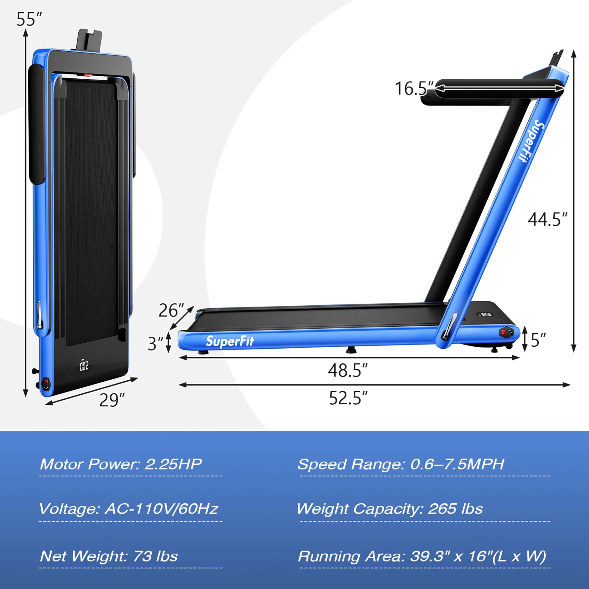 - **Dimensions:**
  - Height: 55"
  - Width: 16.5"
  - Folded Length: 44.5"
  - Folded Width: 29"
  - Folded Height: 3"
  - Unfolded Length: 52.5"
  - Unfolded Width: 48.5"
  - Unfolded Height: 5"

- **Specifications:**
  - Motor Power: 2.25HP
  - Voltage: AC-110V/60Hz
  - Speed Range: 0.6-7.5MPH
  - Weight Capacity: 265 lbs
  - Net Weight: 73 lbs
  - Running Area: 39.3" x 16" (L x W)