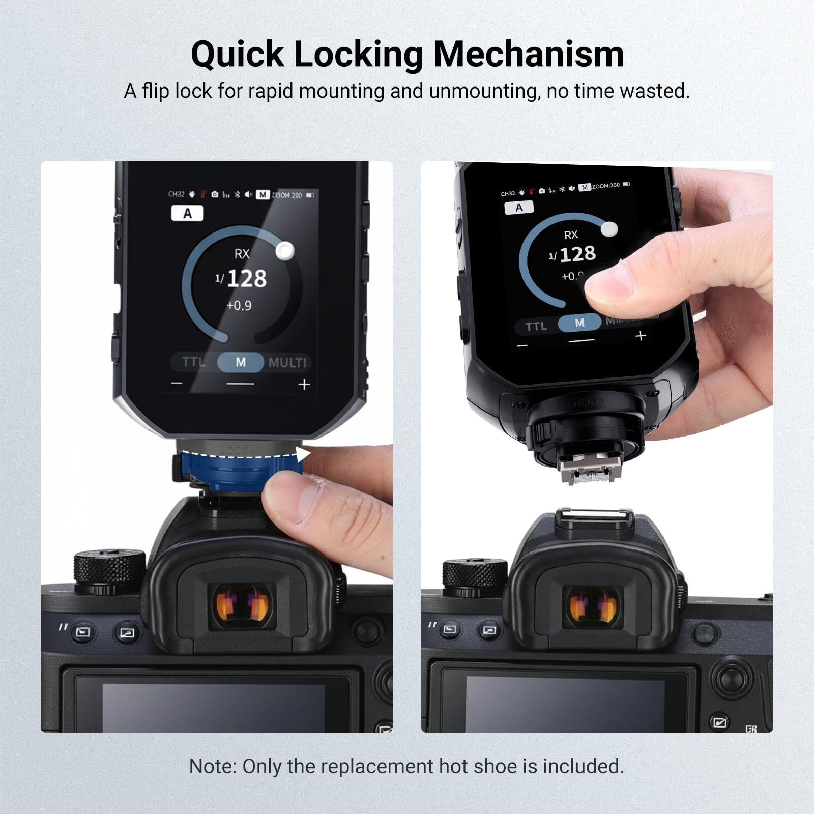 Quick Locking Mechanism  
A flip lock for rapid mounting and unmounting, no time wasted.  

CM32 A  
M DOOM 200 RX 1/ 128 +0.9  
M 20OM.200 CH32 A RX 1/ 128 +0. TTL M  
+  
TTL -  
M  
MULTI +  

Note: Only the replacement hot shoe is included.