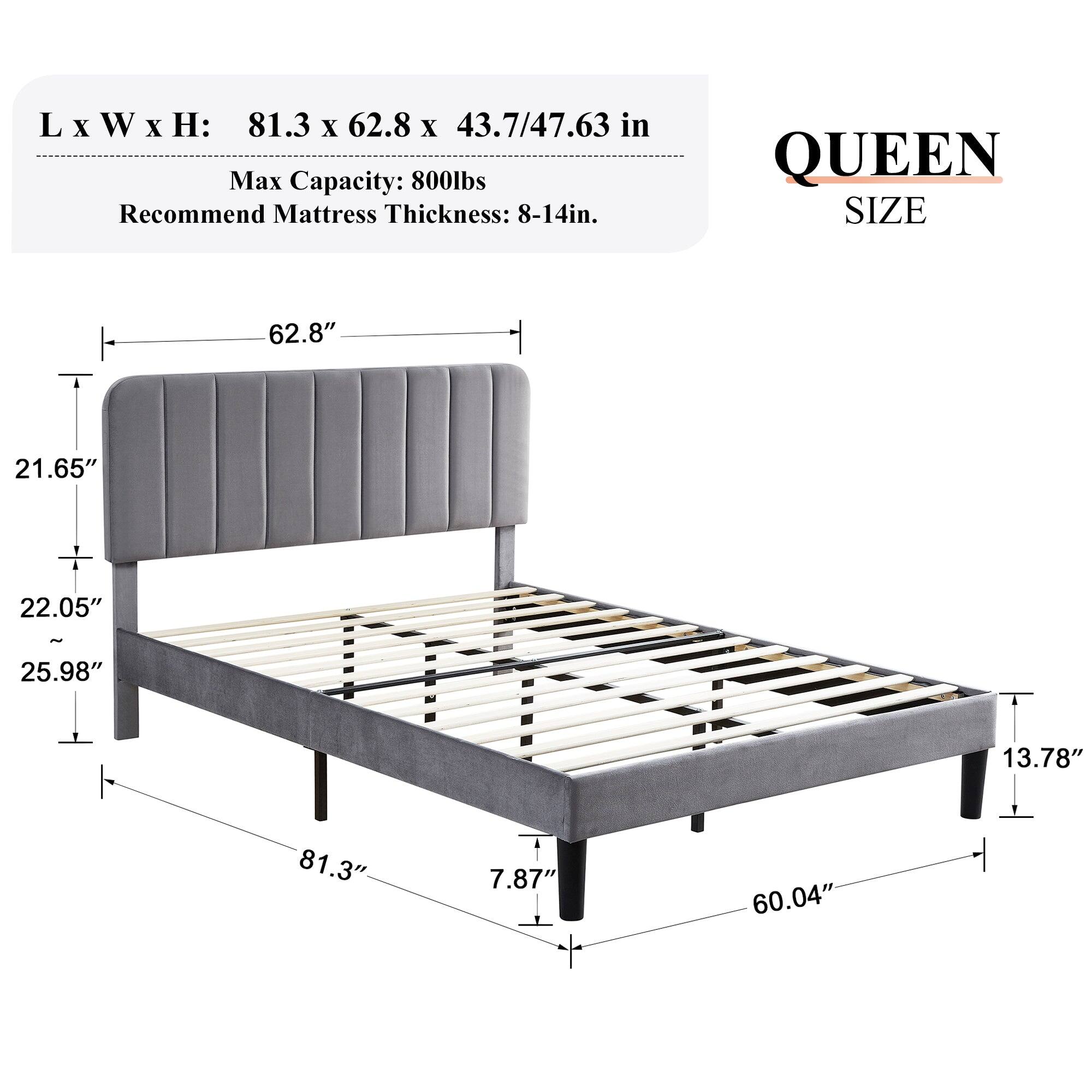 L x W x H: 81.3 x 62.8 x 43.7/47.63 in  
Max Capacity: 800lbs  
Recommend Mattress Thickness: 8-14in.  

QUEEN SIZE  
62.8"  
21.65"  
22.05"  
25.98"  
13.78"  
81.3"  
7.87"  
60.04"