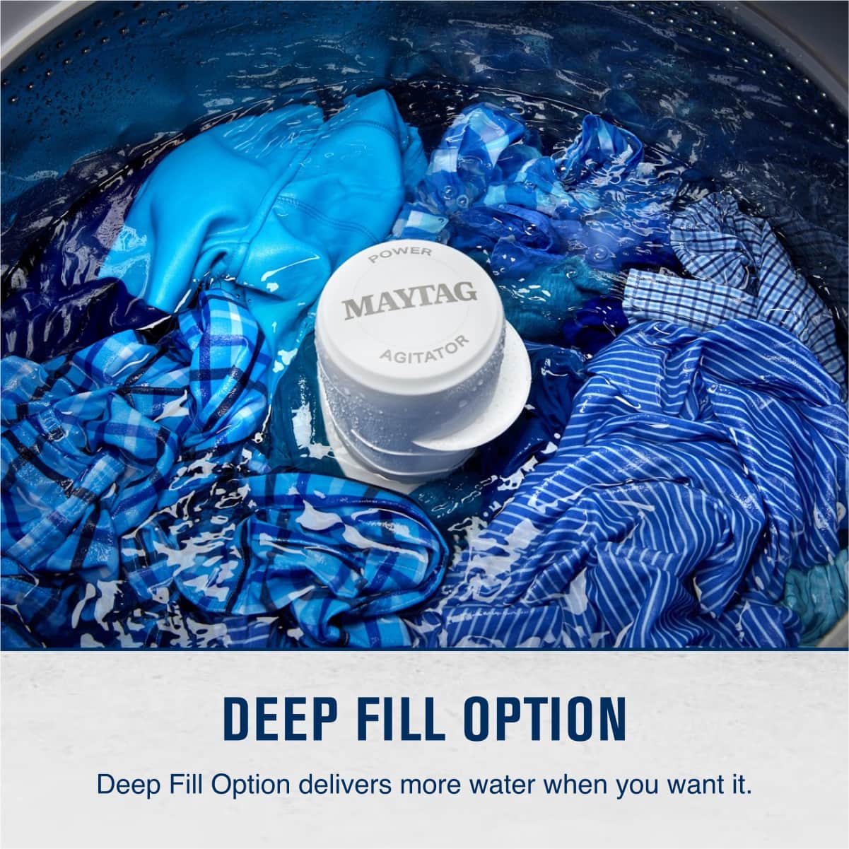 POWER MAYTAG AGITATOR
DEEP FILL OPTION
Deep Fill Option delivers more water when you want it.
