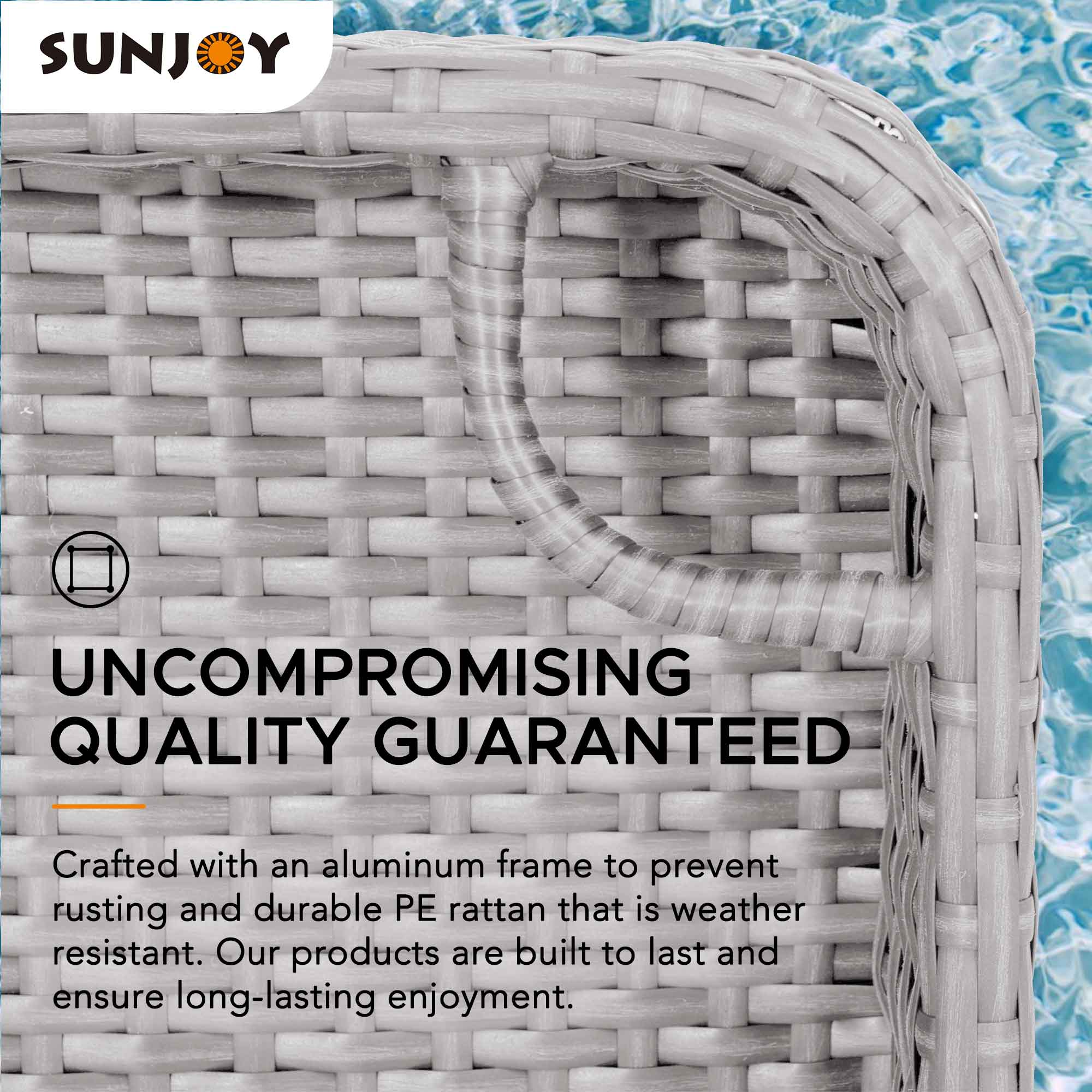 SUNJOY

UNCOMPROMISING QUALITY GUARANTEED

Crafted with an aluminum frame to prevent rusting and durable PE rattan that is weather resistant. Our products are built to last and ensure long-lasting enjoyment.