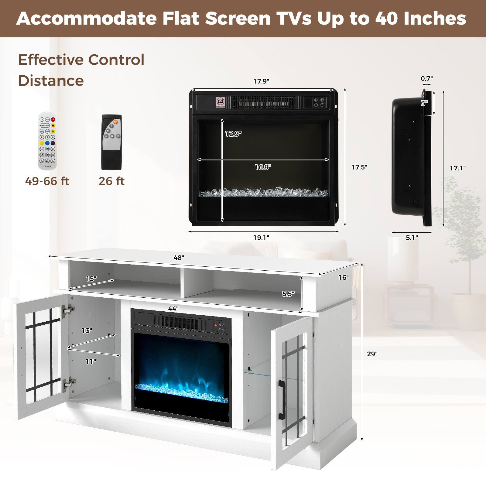 Accommodate Flat Screen TVs Up to 40 Inches

Effective Control Distance

49-66 ft

26 ft

17.9"

16.8"

17.5"

17.1"

5.1"

48"

44"

13"

11"

15"

19.1"

0.7"

3°

16"

5.5"

29"