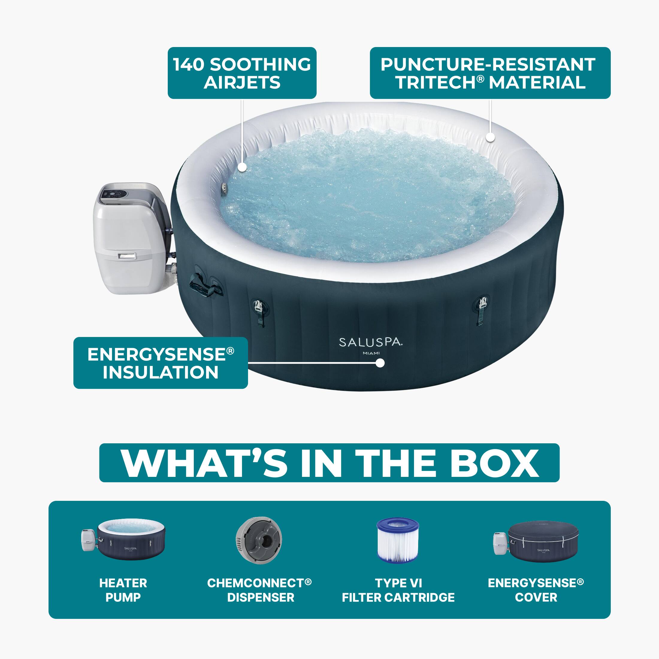 140 SOOTHING AIRJETS  
PUNCTURE-RESISTANT TRITECH® MATERIAL  
ENERGYSENSE® INSULATION  
SALUSPA  

WHAT'S IN THE BOX  
HEATER PUMP  
CHEMCONNECT® DISPENSER  
TYPE VI FILTER CARTRIDGE  
ENERGYSENSE® COVER