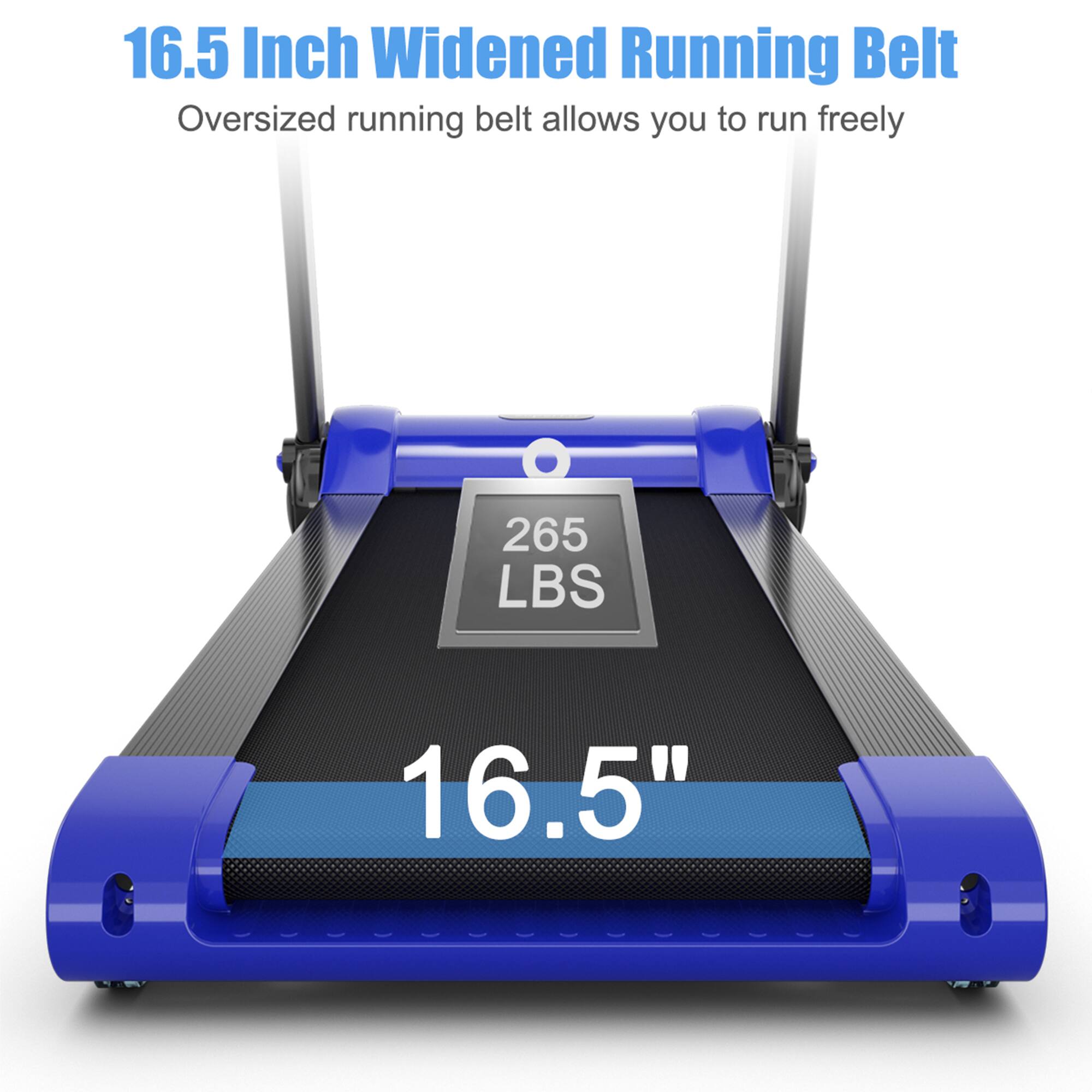 16.5 Inch Widened Running Belt  
Oversized running belt allows you to run freely  

265 LBS  

16.5"