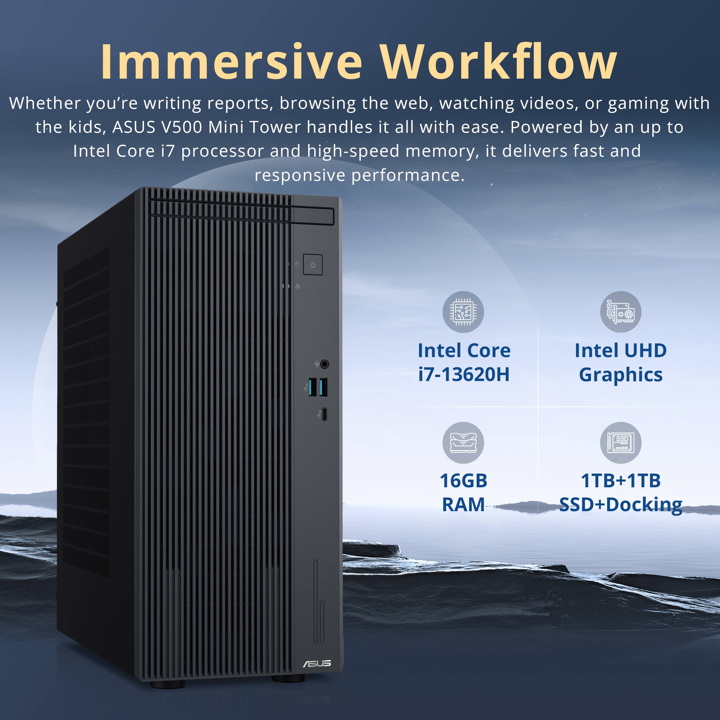 Immersive Workflow

Whether you're writing reports, browsing the web, watching videos, or gaming with the kids, ASUS V500 Mini Tower handles it all with ease. Powered by an up to Intel Core i7 processor and high-speed memory, it delivers fast and responsive performance.

- Intel Core i7-13620H
- Intel UHD Graphics
- 16GB RAM
- 1TB+1TB SSD+Docking
