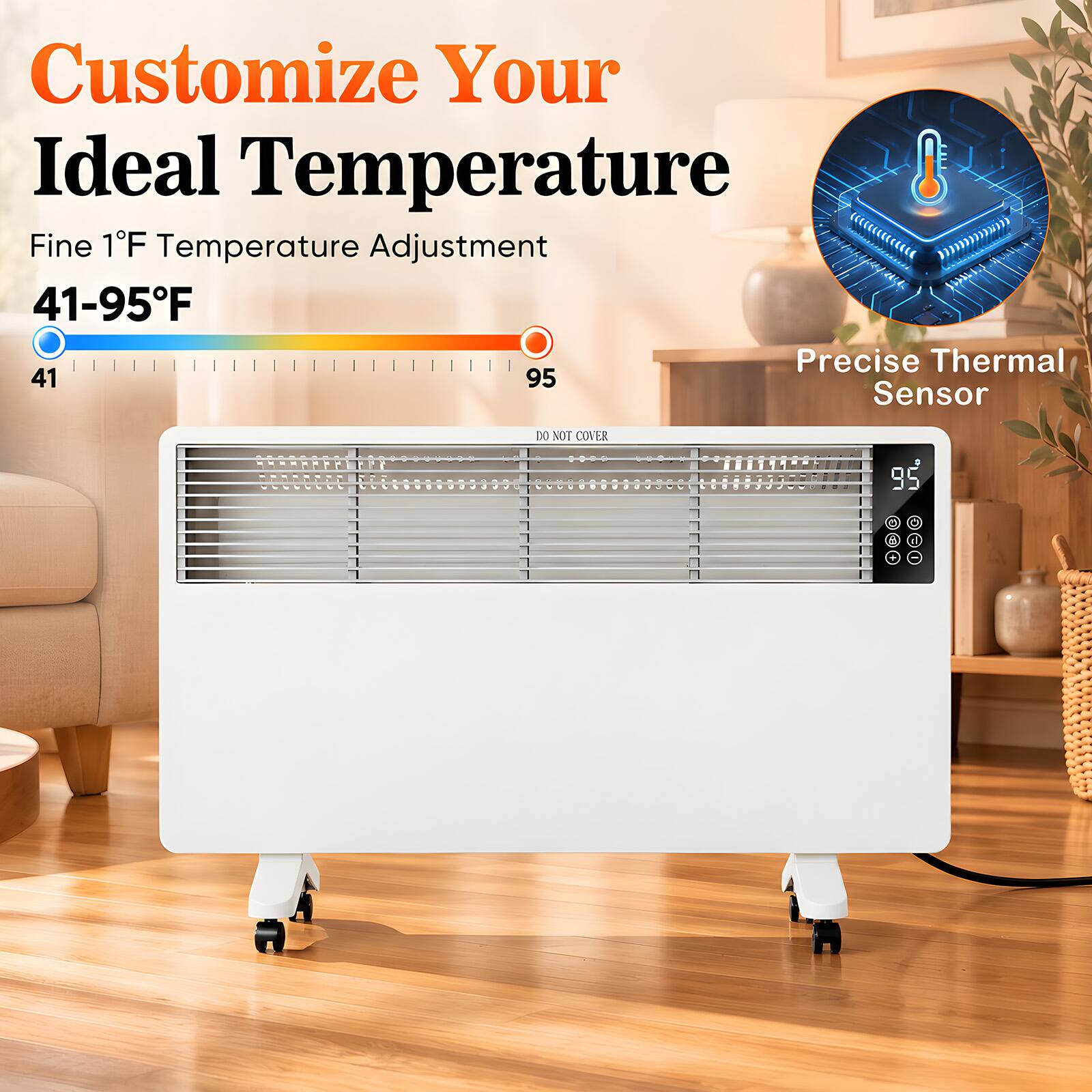 Customize Your Ideal Temperature  
Fine 1°F Temperature Adjustment 41-95°F  
Precise Thermal Sensor  
DO NOT COVER