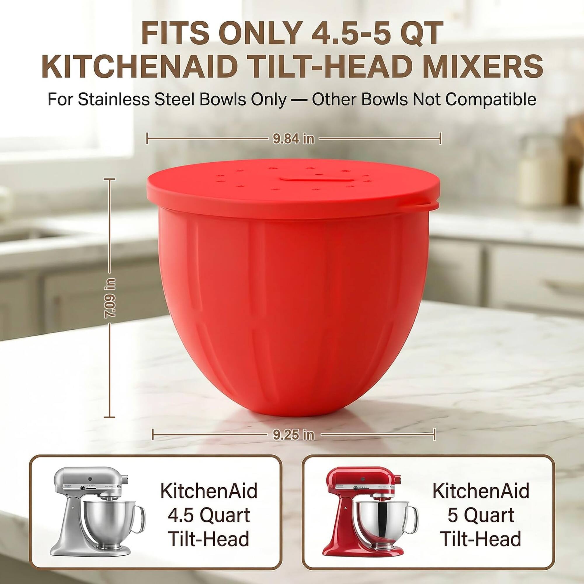 FITS ONLY 4.5-5 QT KITCHENAID TILT-HEAD MIXERS  
For Stainless Steel Bowls Only - Other Bowls Not Compatible  
9.84 in  
7.09 in  
9.25 in  
KitchenAid 4.5 Quart Tilt-Head  
KitchenAid 5 Quart Tilt-Head
