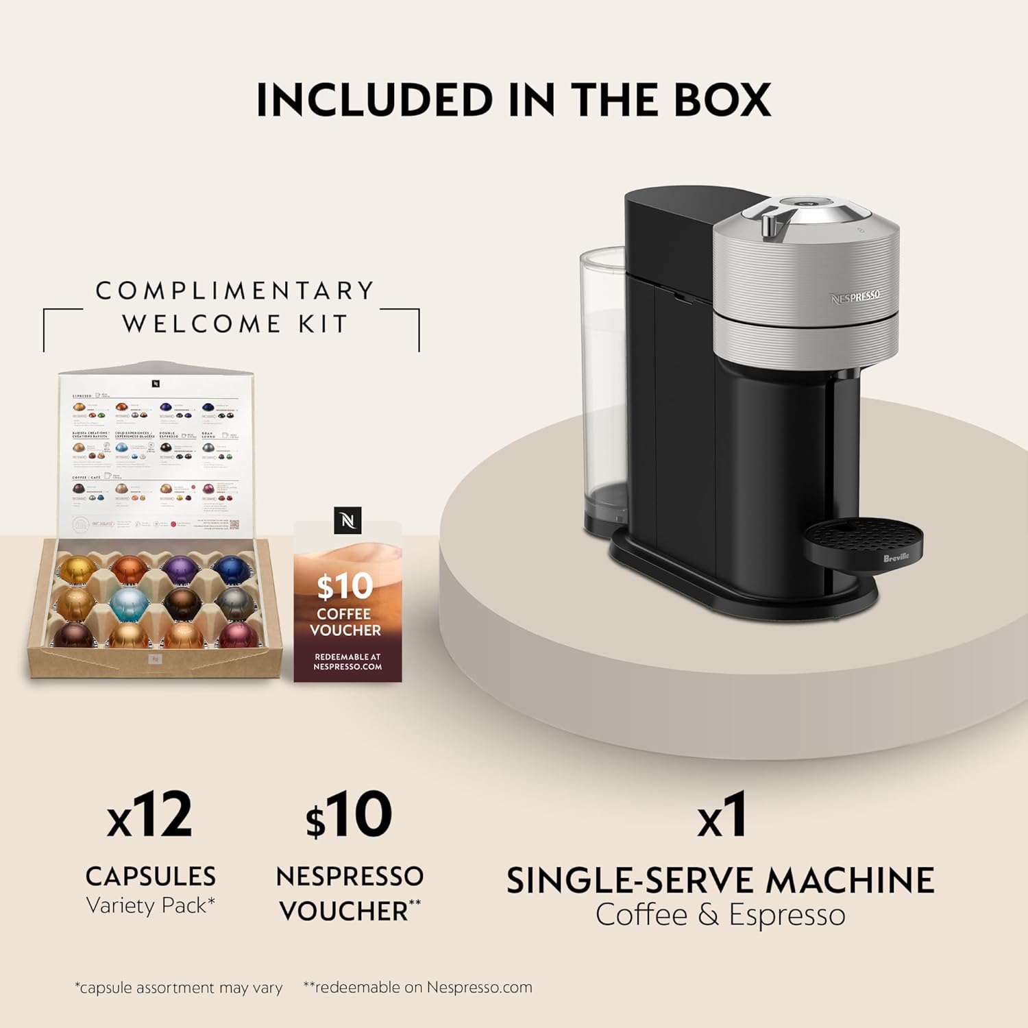 INCLUDED IN THE BOX

COMPLIMENTARY WELCOME KIT

x12 CAPSULES Variety Pack*  
*Capsule assortment may vary

$10 NESPRESSO VOUCHER*  
*redeemable on Nespresso.com

x1 SINGLE-SERVE MACHINE  
Coffee & Espresso