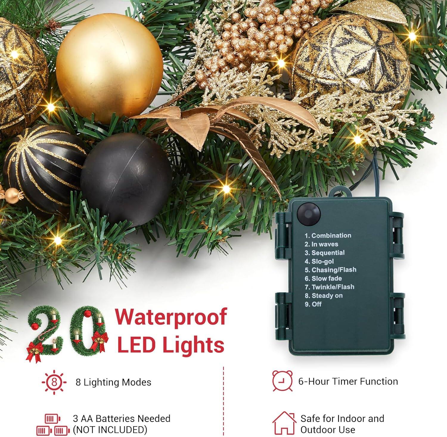 Waterproof 20 LED Lights

8 Lighting Modes:
1. Combination
2. In waves
3. Sequential
4. Slo-gol
5. Chasing/Flash
6. Slow fade
7. Twinkle/Flash
8. Steady on
9. Off

6-Hour Timer Function

3 AA Batteries Needed (NOT INCLUDED)

Safe for Indoor and Outdoor Use
