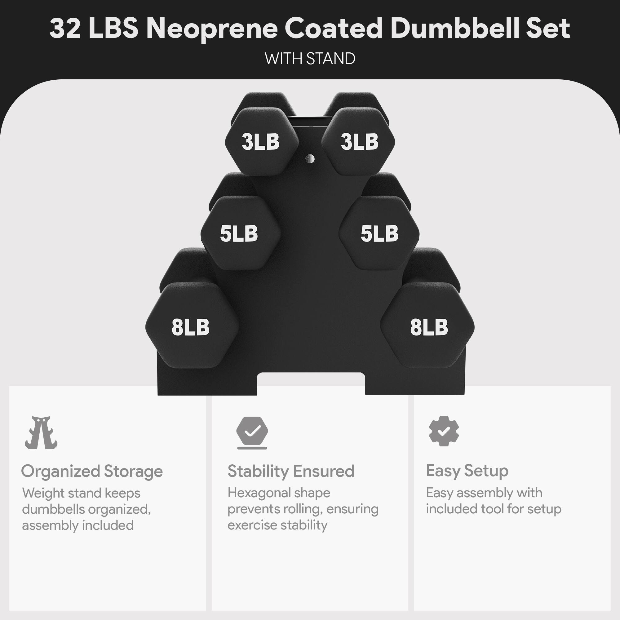 32 LBS Neoprene Coated Dumbbell Set WITH STAND

3LB 3LB 5LB 5LB 8LB 8LB

Organized Storage
Weight stand keeps dumbbells organized, assembly included

Stability Ensured
Hexagonal shape prevents rolling, ensuring exercise stability

Easy Setup
Easy assembly with included tool for setup