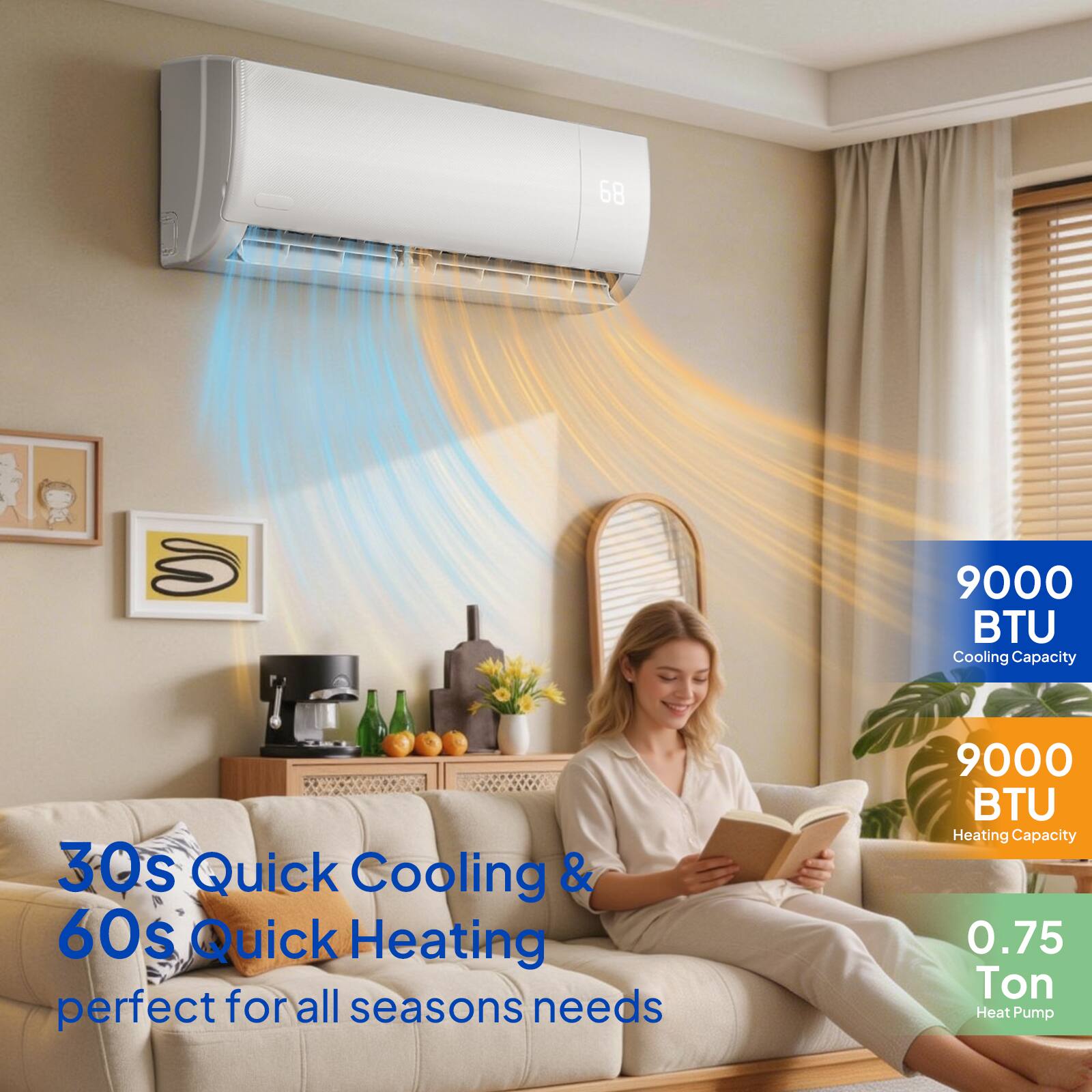 68 S  
9000 BTU Cooling Capacity  
30s Quick Cooling & 60s Quick Heating  
perfect for all seasons needs  
9000 BTU Heating Capacity  
0.75 Ton Heat Pump