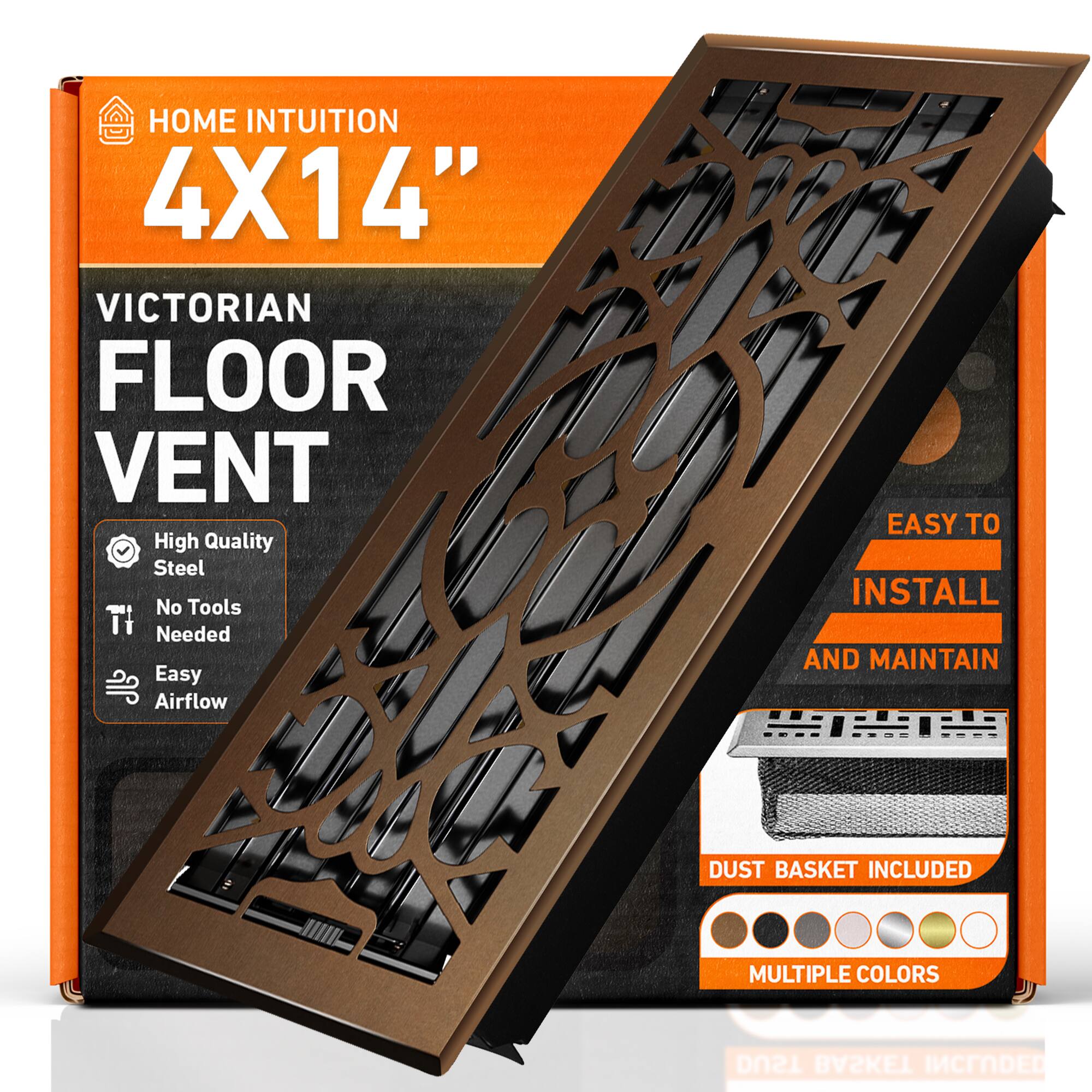 HOME INTUITION  
4X14"  
VICTORIAN FLOOR VENT  
High Quality Steel  
No Tools Needed  
Easy Airflow  
EASY TO INSTALL AND MAINTAIN  
DUST BASKET INCLUDED  
MULTIPLE COLORS